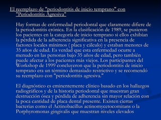 El reemplazo de "periodontitis de inicio temprano" con "Periodontitis Agresiva" Hay formas de enfermedad periodontal que claramente difiere de la periodontitis crónica. En la clasificación de 1989, se pusieron los pacientes en la categoría de inicio temprano si ellos exhibían la pérdida de la adherencia significativa en la presencia de factores locales mínimos ( placa y cálculo) y estaban menores de 35 años de edad. Es verdad que esta enfermedad ocurre a menudo en las personas bajo 35 años de edad, pero también puede afectar a los pacientes más viejos. Los participantes del Workshop de 1999 concluyeron que la periodontitis de inicio temprano era un término demasiado restrictivo y se recomendó su reemplazo con "periodontitis agresiva." El diagnóstico es eminentemente clínico basado en los hallazgos radiográficos y de la historia periodontal que muestran gran destrucción ósea y pérdida de adherencia sin mayor relación con la poca cantidad de placa dental presente. Existen ciertas bacterias como el Actinobacillus actinomycetocomitans o la Porphyromonas gingivalis que muestran niveles elevados  