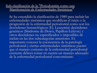 Sub-clasificación de la "Periodontitis como una Manifestación de Enfermedades Sistémicas " Se ha extendido la clasificación de 1989 para incluir las enfermedades sistémicas que modifican el inicio o la progresión de la enfermedad periodontal como son los desórdenes hematológicos (Ej. Leucemia) desórdenes genéticos (Síndrome de Down, Papillon-Lèfevre) y otros desórdenes no especificados o imposibles de incluir en las dos subcategorías anteriores. Es importante conocer la coexistencia de la patología periodontal y ciertas enfermedades sistémicas puesto que el manejo conjunto de la enfermedad periodontal existente deberá tomar en cuenta un manejo adecuado de la enfermedad periodontal concomitante. 