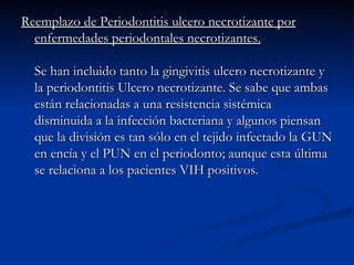Reemplazo de Periodontitis ulcero necrotizante por enfermedades periodontales necrotizantes. Se han incluido tanto la gingivitis ulcero necrotizante y la periodontitis Ulcero necrotizante. Se sabe que ambas están relacionadas a una resistencia sistémica disminuida a la infección bacteriana y algunos piensan que la división es tan sólo en el tejido infectado la GUN en encía y el PUN en el periodonto; aunque esta última se relaciona a los pacientes VIH positivos. 