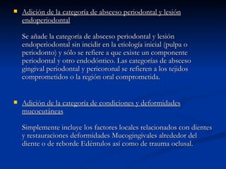 Adición de la categoría de absceso periodontal y lesión endoperiodontal Se añade la categoría de absceso periodontal y lesión endoperiodontal sin incidir en la etiología inicial (pulpa o periodonto) y sólo se refiere a que existe un componente periodontal y otro endodóntico. Las categorías de absceso gingival periodontal y pericoronal se refieren a los tejidos comprometidos o la región oral comprometida. Adición de la categoría de condiciones y deformidades mucocutáneas Simplemente incluye los factores locales relacionados con dientes y restauraciones deformidades Mucogingivales alrededor del diente o de reborde Edéntulos así como de trauma oclusal.  