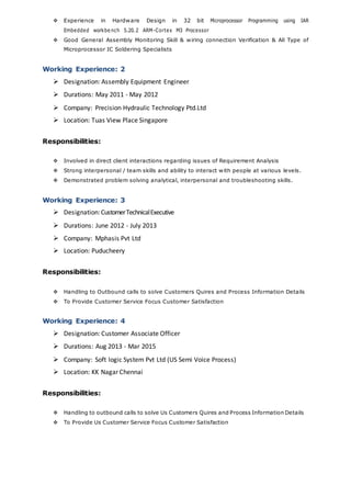  Experience in Hardware Design in 32 bit Microprocessor Programming using IAR
Embedded workbe nch 5.20.2 ARM-Cortex M3 Processor
 Good General Assembly Monitoring Skill & wiring connection Verification & All Type of
Microprocessor IC Soldering Specialists
Working Experience: 2
 Designation: Assembly Equipment Engineer
 Durations: May 2011 - May 2012
 Company: Precision Hydraulic Technology Ptd.Ltd
 Location: Tuas View Place Singapore
Responsibilities:
 Involved in direct client interactions regarding issues of Requirement Analysis
 Strong interpersonal / team skills and ability to interact with people at various levels.
 Demonstrated problem solving analytical, interpersonal and troubleshooting skills.
Working Experience: 3
 Designation:CustomerTechnicalExecutive
 Durations: June 2012 - July 2013
 Company: Mphasis Pvt Ltd
 Location: Puducheery
Responsibilities:
 Handling to Outbound calls to solve Customers Quires and Process Information Details
 To Provide Customer Service Focus Customer Satisfaction
Working Experience: 4
 Designation: Customer Associate Officer
 Durations: Aug 2013 - Mar 2015
 Company: Soft logic System Pvt Ltd (US Semi Voice Process)
 Location: KK Nagar Chennai
Responsibilities:
 Handling to outbound calls to solve Us Customers Quires and Process Information Details
 To Provide Us Customer Service Focus Customer Satisfaction
 