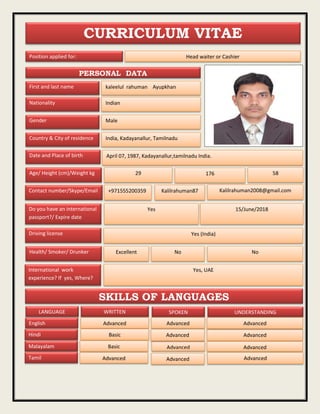 curriculum vitae
CURRICULUM VITAE
Position applied for: Head waiter or Cashier
First and last name kaleelul rahuman Ayupkhan
Nationality Indian
Gender Male
Country & City of residence India, Kadayanallur, Tamilnadu
Date and Place of birth
Age/ Height (cm)/Weight kg 29
Contact number/Skype/Email
Do you have an international
passport?/ Expire date
Kalilrahuman2008@gmail.comKalilrahuman87+971555200359
58176
15/June/2018Yes
Driving license Yes (India)
NoHealth/ Smoker/ Drunker Excellent
International work
experience? If yes, Where?
Yes, UAE
April 07, 1987, Kadayanallur,tamilnadu India.
No
SKILLS OF LANGUAGES
LANGUAGE UNDERSTANDINGWRITTEN SPOKEN
English
Hindi
Malayalam
Tamil
Advanced Advanced
Basic
Basic
Advanced Advanced
Advanced
Advanced Advanced
Advanced
Advanced
Advanced
PERSONAL DATA
 