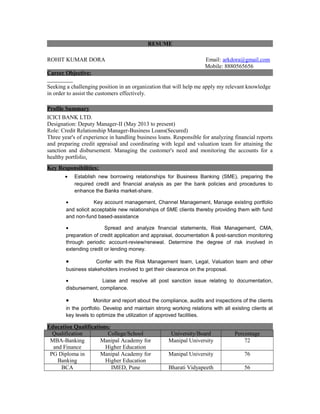 RESUME
ROHIT KUMAR DORA Email: arkdora@gmail.com
Mobile: 8880565656
Career Objective:
Seeking a challenging position in an organization that will help me apply my relevant knowledge
in order to assist the customers effectively.
Profile Summary
ICICI BANK LTD.
Designation: Deputy Manager-II (May 2013 to present)
Role: Credit Relationship Manager-Business Loans(Secured)
Three year's of experience in handling business loans. Responsible for analyzing financial reports
and preparing credit appraisal and coordinating with legal and valuation team for attaining the
sanction and disbursement. Managing the customer's need and monitoring the accounts for a
healthy portfolio.
Key Responsibilities:
• Establish new borrowing relationships for Business Banking (SME), preparing the
required credit and financial analysis as per the bank policies and procedures to
enhance the Banks market-share.
• Key account management, Channel Management, Manage existing portfolio
and solicit acceptable new relationships of SME clients thereby providing them with fund
and non-fund based-assistance
• Spread and analyze financial statements, Risk Management, CMA,
preparation of credit application and appraisal, documentation & post-sanction monitoring
through periodic account-review/renewal. Determine the degree of risk involved in
extending credit or lending money.
• Confer with the Risk Management team, Legal, Valuation team and other
business stakeholders involved to get their clearance on the proposal.
• Liaise and resolve all post sanction issue relating to documentation,
disbursement, compliance.
• Monitor and report about the compliance, audits and inspections of the clients
in the portfolio. Develop and maintain strong working relations with all existing clients at
key levels to optimize the utilization of approved facilities.
Education Qualifications:
Qualification College/School University/Board Percentage
MBA-Banking
and Finance
Manipal Academy for
Higher Education
Manipal University 72
PG Diploma in
Banking
Manipal Academy for
Higher Education
Manipal University 76
BCA IMED, Pune Bharati Vidyapeeth 56
 