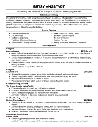 2015-Current
2015-2015
2013-2014
2012-2013
2010-2012
BETSY ANGSTADT
Professional Summary
Dedicated and hard-working health care professional with years of experience in fast-paced environments handling
confidential paperwork, dispensing medications and providing quality patient care. Established record of reliability and
creating positive rapport with patients, family and staff. A sensible professional who has a demonstrated ability to perform
phlebotomy processes and prepare specimens for laboratory analysis. Seeking a Medical Assistant position within a
company where my skills will be valued and utilized.
Areas of Expertise
Patient & Resident Care
ADL Processes
Medication Dispensing
Vital Signs & Resident Monitoring
Venipuncture & Capillary Puncture
Blood Collection & Handling Safety
Electronic Medical Records
Medical Terminology
Nutrition Planning
Elderly, Alzheimer's, & Dementia Experience
Work Experience
Caregiver
Autumn Leaves
Attend to all resident personal hygiene and personal care needs, including but not limited to grooming, hygiene,
dining and nutritional, mobility, elimination, psychosocial and safety needs.
Arrange medicines to be taken on schedule by providing appropriate reminders or administering medication only
upon doctor's orders.
Observe residents closely, identifying changing needs and conditions at first indication, and report immediately to
nursing department.
Maintain accurate and up-to-date patient files.
Caregiver
Autumn Grove
Responsible for assisting residents with activities of daily living in a safe and beneficial manner.
Continuously provide quality of care to all clients, while treating them with dignity and respect.
Provide medications reminders to patients, as needed.
Provide companionship on a daily basis by lending an ear or a shoulder to lean on.
Certified Nursing Assistant
The Arbors Assisted Living Facility
Provide quality patient-focused care to Alzheimer's residents.
Provide for activities of daily living by assisting residents with bathing, feeding, and clothing.
Observe and document physical and mental condition of residents.
Administer treatments by dispensing medication to residents daily, or as needed.
Certified Nursing Assistant
Bertram Nursing Home
Take and record temperature, blood pressure, pulse and respiration rates, and food and fluid intake and output, as
directed.
Assist residents with grooming, oral hygiene, bathing, hair, and incontinence care.
Maintain patients' records and files as per the facility's standard operating procedures.
Look after cleanliness of patients and their health in the best manner.
Certified Nursing Assistant
Visiting Angels
Maintain hygiene and cleanliness of environment for patients.
Assist with the provision of proper nutrition and accurately records meal and nourishment intake, and calorie
1832 Winding View, San Antonio, TX 78260 | C: 830-220-3335 | betsyboop44@yahoo.com
 