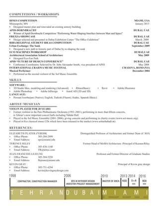 COMPETITIONS / WORKSHOPS 					 			
APID-DORNBRACHT DUBAI, UAE
• Winner of Apid-Dornbracht Competition “Performing Water-Shaping Interface between Man and Space”
FREZZA SHOWCASE 									 DUBAI, UAE
• Design selected and presented in Dubai Exhibition Center “The Office Exhibition”	 March. 2009
RIBA REGIONAL STUDENT IDEAS COMPETITION 	 	 		 	 DUBAI, UAE
Urban Exchange: The Souk				 		 September 2009
• Designed a new path to historic part of Dubai by re-shaping the souk
ECO MACHINES WORKSHOP 	 				 			 DUBAI,UAE
Architectural Association School of Architecture				 		 May 2009
• Designed Eco-Fun Park.
APID “FUTURE OF DESIGN CONFERENCE” 					 DUBAI, UAE
• Conference Coordinator, Selected by Dr. John Alexander Smith, vice president of APID May 2008		
INTERNATIONAL CRAIOVA MUSIC FESTIVAL 					 CRAIOVA, ROMANIA
Musical Performer 	 									 December 2004
• Performed as the second violinist of the Sol Music Ensemble.
VIOLIN PLAYER FOR 20 YEARS
• Former violinist in the Pars Philharmonic Orchestra (1993–2001), performing in more than fifteen concerts,
in Tehran’s most important concert halls including Vahdat Hall.
• Played in the Sol Music Ensemble (2001–2006), giving concerts and performing in charity events (www.sol-music.org).
• Played in five classical music CDs which have been released to the market (www.solmehabadi.ir).
SOFTWARE:
• 3D Studio Max, modeling and rendering (Advanced) • Rhino(Basic) • Revit • Adobe Illustrator
• Adobe Photoshop • Adobe InDesign • AutoCAD (2D and 3D)
LANGUAGE:
• Persian/Azerbaijani (Native); English, Turkish (Fluent); Arabic, Spanish (Basic).
ARTIST/ MUSICIAN
HINES COMPETITION 			 			 MIAMI, USA
Minneapolis, MN 				 			 		 January 2013
• Designed master plan and renovated an existing armory building
SKILLS
REFERENCES:
ELIZABETH PLATER-ZYBERK Distinguished Professor of Architecture and former Dean of SOA
•	 Office Phone:	 305-284-2999
•	 Email Address:	 epz@miami.edu
TERENCE RILEY Former Head of MoMAArchitecture -Principal of Keenen/Riley
•	 Office Phone:	 305-438-1140
•	 Email Address:	 TR@krnyc.com
JEAN-FRANCOIS LEJEUNE 	 Professor and Former Director of Graduate Studies
•	 Office Phone:	 305-284-5258
•	 Email Address:	 flejeune@miami.edu
T E H R A N D U B A I
1998 2006
BFA IN INTERIOR DESIGNCONTRACTOR, CONSTRUCTION MANAGER MASTER OF ARCH. KGD
2010 2013 2014 2016
M I A M I
S+A
kgd kgd
BEA
US PERMANENT RESIDENT SINCE 2012
INVESTOR-PROJECT MANAGEMENT
KEVIN GRAY 	 Principal of Kevin gray design
•	 Office Phone:	 305-751-4294
•	 Email Address:	 kevin@kevingraydesign.com
 