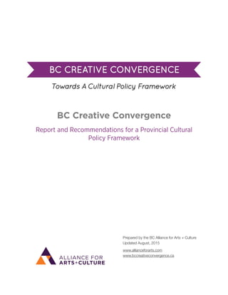  
BC Creative Convergence
Report and Recommendations for a Provincial Cultural
Policy Framework 
Prepared by the BC Alliance for Arts + Culture 
Updated August, 2015
www.allianceforarts.com 
www.bccreativeconvergence.ca
 
