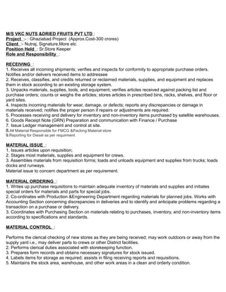 M/S VKC NUTS &DRIED FRUITS PVT LTD :
Project :- : Ghaziabad Project (Approx.Cost-300 crores)
Client :- Nutraj, Signature,More etc
Position Held : Sr.Store Keeper
Role and Responsibility :
RECEIVING :
1. Receives all incoming shipments; verifies and inspects for conformity to appropriate purchase orders.
Notifies and/or delivers received items to addressee
2. Receives, classifies, and credits returned or reclaimed materials, supplies, and equipment and replaces
them in stock according to an existing storage system.
3. Unpacks materials, supplies, tools, and equipment; verifies articles received against packing list and
purchase orders; counts or weighs the articles; stores articles in prescribed bins, racks, shelves, and floor or
yard sites.
4. Inspects incoming materials for wear, damage, or defects; reports any discrepancies or damage in
materials received; notifies the proper person if repairs or adjustments are required.
5. Processes receiving and delivery for inventory and non-inventory items purchased by satellite warehouses.
6. Goods Receipt Note (GRN) Preparation and communication with Finance / Purchase
7. Issue Ledger management and control at site.
8.All Material Responsible for FMCG &Packing Material store
9.Reporting for Diesel as per requirment.
MATERIAL ISSUE :
1. Issues articles upon requisition;
2. Stages most materials, supplies and equipment for crews.
3. Assembles materials from requisition forms; loads and unloads equipment and supplies from trucks; loads
docks and runways.
Material issue to concern department as per requirement.
MATERIAL ORDERING :
1. Writes up purchase requisitions to maintain adequate inventory of materials and supplies and initiates
special orders for materials and parts for special jobs.
2. Co-ordinates with Production &Engineering Department regarding materials for planned jobs. Works with
Accounting Section concerning discrepancies in deliveries and to identify and anticipate problems regarding a
transaction on a purchase or delivery.
3. Coordinates with Purchasing Section on materials relating to purchases, inventory, and non-inventory items
according to specifications and standards.
MATERIAL CONTROL :
Performs the clerical checking of new stores as they are being received; may work outdoors or away from the
supply yard i.e., may deliver parts to crews or other District facilities.
2. Performs clerical duties associated with storekeeping function.
3. Prepares form records and obtains necessary signatures for stock issued.
4. Labels items for storage as required; assists in filing receiving reports and requisitions.
5. Maintains the stock area, warehouse, and other work areas in a clean and orderly condition.
 