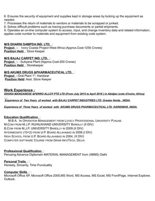 6. Ensures the security of equipment and supplies kept in storage areas by locking up the equipment as
needed.
7. Processes the return of materials to vendors or materials to be scrapped or junked.
8. Solves difficult problems such as tracing purchase documents or partial shipments.
9. Operates an on-line computer system to access, input, and change inventory data and related information;
applies code number to materials and equipment from existing code system.
M/S DHARNI SAMPDA IND. LTD. :
Project :- : Ivory Coasta Project West Africa (Approx.Cost-1250 Crores)
Position Held : Store Keeper
M/S BAJAJ CARPET IND. LTD. :
Project :- : Sutiyana Plant (Approx.Cost-200 Crores)
Position Held : Storekeeper
M/S AKUMS DRUGS &PHARMACEUTICAL LTD. :
Project :-Oral Plant 1st
, Haridwar
Position Held: Asst. Store Keeper
Work Experience :
DHARA MANGANESE &FERRO ALLOY PTE LTD (From July 2015 to April 2016 ) in Abidjan (cote d'ivoire, Africa)
Experience of Two Years of worked with BAJAJ CARPET INDUSTRIES LTD. Greater Noida , INDIA.
Experience of Three Years of worked with AKUMS DRUGS PHARMACEUTICAL LTD. HARIDWAR, INDIA.
Education Qualification :
M.B.A. IN OPERATION MANAGEMENT FROM LOVELY PROFESSIONAL UNIVERSITY PUNJAB.
M.COM FROM M.J.P. RUHILKHAND UNIVERSITY BAREILLY (II DIV)
B.COM FROM M.J.P. UNIVERSITY BAREILLY IN 2009.(II DIV)
INTERMEDIATE (10+2) FROM U.P. BOARD ALLAHABAD IN 2006.(I DIV)
HIGH SCHOOL FROM U.P. BOARD ALLAHABAD IN 2004. (II DIV)
COMPUTER SOFTWARE COURSE FROM GRAM INFOTECH, DELHI.
Professional Qualification :
Perusing Advance DiplomaIn MATERIAL MANAGEMENT from (IIBMS) Delhi
Personal Traits : :
Honesty, Sincerity, Time Punctuality
Computer Skills : :
Microsoft Office XP, Microsoft Office 2000,MS Word, MS Access, MS Excel, MS FrontPage, Internet Explorer,
Outlook,
 