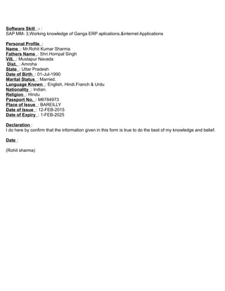 Software Skill :- :
SAP MM- 3,Working knowledge of Ganga ERP aplications,&internet Applications
Personal Profile :
Name : Mr.Rohit Kumar Sharma
Fathers Name : Shri.Hompal Singh
Vill. : Mustapur Navada
Dist. : Amroha
State : Uttar Pradesh
Date of Birth : 01-Jul-1990
Marital Status : Married.
Language Known : English, Hindi.Franch & Urdu
Nationality : Indian.
Religion : Hindu
Passport No. : M6784973
Place of Issue : BAREILLY
Date of Issue : 12-FEB-2015
Date of Expiry : 1-FEB-2025
Declaration :
I do here by confirm that the information given in this form is true to do the best of my knowledge and belief.
Date :
(Rohit sharma)
 