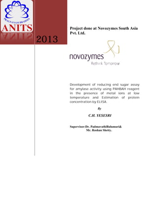 2013
Project done at Novozymes South Asia
Pvt. Ltd.
Development of reducing end sugar assay
for amylase activity using PAHBAH reagent
in the presence of metal ions at low
temperature and Estimation of protein
concentration by ELISA.
By
C.H. YESESRI
Supervisor:Dr. PadmavathiBalumuri&
Mr. Roshan Shetty.
Project done at Novozymes South Asia
Development of reducing end sugar assay
for amylase activity using PAHBAH reagent
in the presence of metal ions at low
temperature and Estimation of protein
Supervisor:Dr. PadmavathiBalumuri&
 