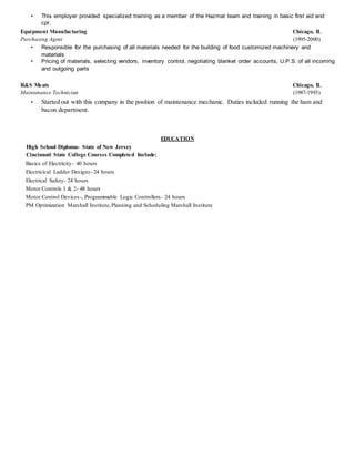 • This employer provided specialized training as a member of the Hazmat team and training in basic first aid and
cpr.
Equipment Manufacturing Chicago, IL
Purchasing Agent (1995-2000)
• Responsible for the purchasing of all materials needed for the building of food customized machinery and
materials
• Pricing of materials, selecting vendors, inventory control, negotiating blanket order accounts, U.P.S. of all incoming
and outgoing parts
R&S Meats Chicago, IL
Maintenance Technician (1987-1993)
• Started out with this company in the position of maintenance mechanic. Duties included running the ham and
bacon department.
EDUCATION
High School Diploma- State of New Jersey
Cincinnati State College Courses Completed Include:
Basics of Electricity- 40 hours
Electricical Ladder Designs- 24 hours
Electrical Safety- 24 hours
Motor Controls 1 & 2- 48 hours
Motor Control Devices-, Programmable Logic Controllers- 24 hours
PM Optimization Marshall Institute,Planning and Scheduling Marshall Institute
 