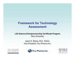 Framework for TechnologyFramework for Technology
AssessmentAssessment
Life Science Entrepreneurship Certificate Program
Rice University
Jason E. Moore, M.S., M.B.A.
Vice President, PLx Pharma Inc.
PLx Pharma Inc.
 