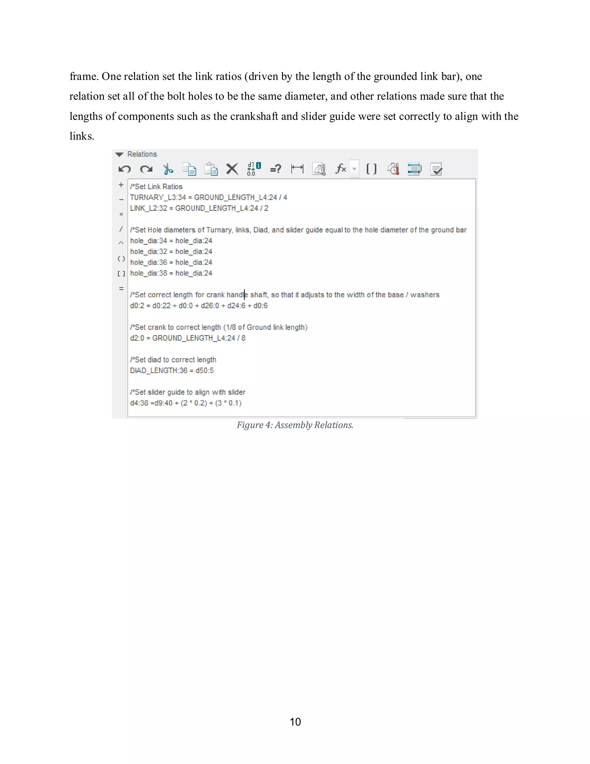 10
frame. One relation set the link ratios (driven by the length of the grounded link bar), one
relation set all of the bolt holes to be the same diameter, and other relations made sure that the
lengths of components such as the crankshaft and slider guide were set correctly to align with the
links.
Figure 4: Assembly Relations.
 