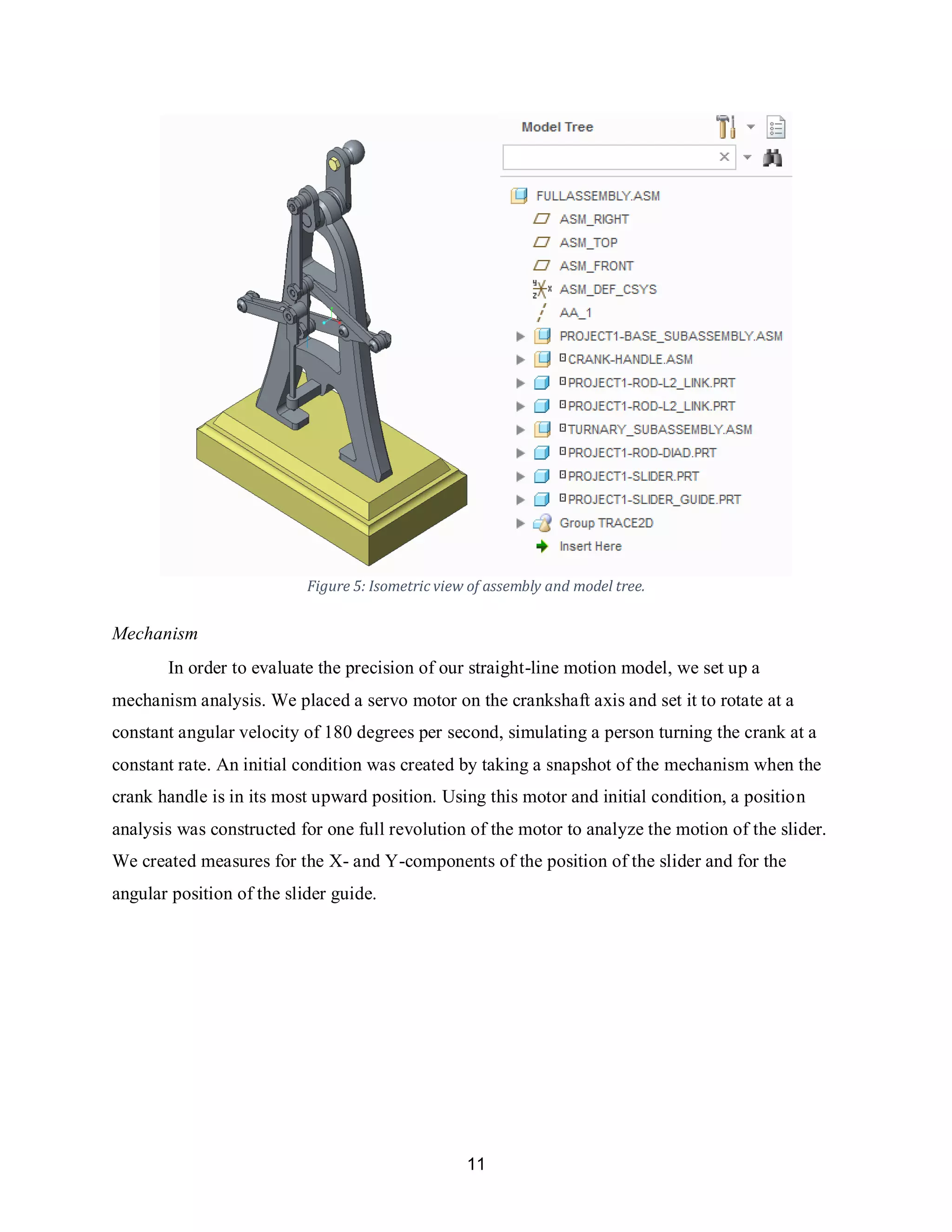 11
Figure 5: Isometric view of assembly and model tree.
Mechanism
In order to evaluate the precision of our straight-line motion model, we set up a
mechanism analysis. We placed a servo motor on the crankshaft axis and set it to rotate at a
constant angular velocity of 180 degrees per second, simulating a person turning the crank at a
constant rate. An initial condition was created by taking a snapshot of the mechanism when the
crank handle is in its most upward position. Using this motor and initial condition, a position
analysis was constructed for one full revolution of the motor to analyze the motion of the slider.
We created measures for the X- and Y-components of the position of the slider and for the
angular position of the slider guide.
 