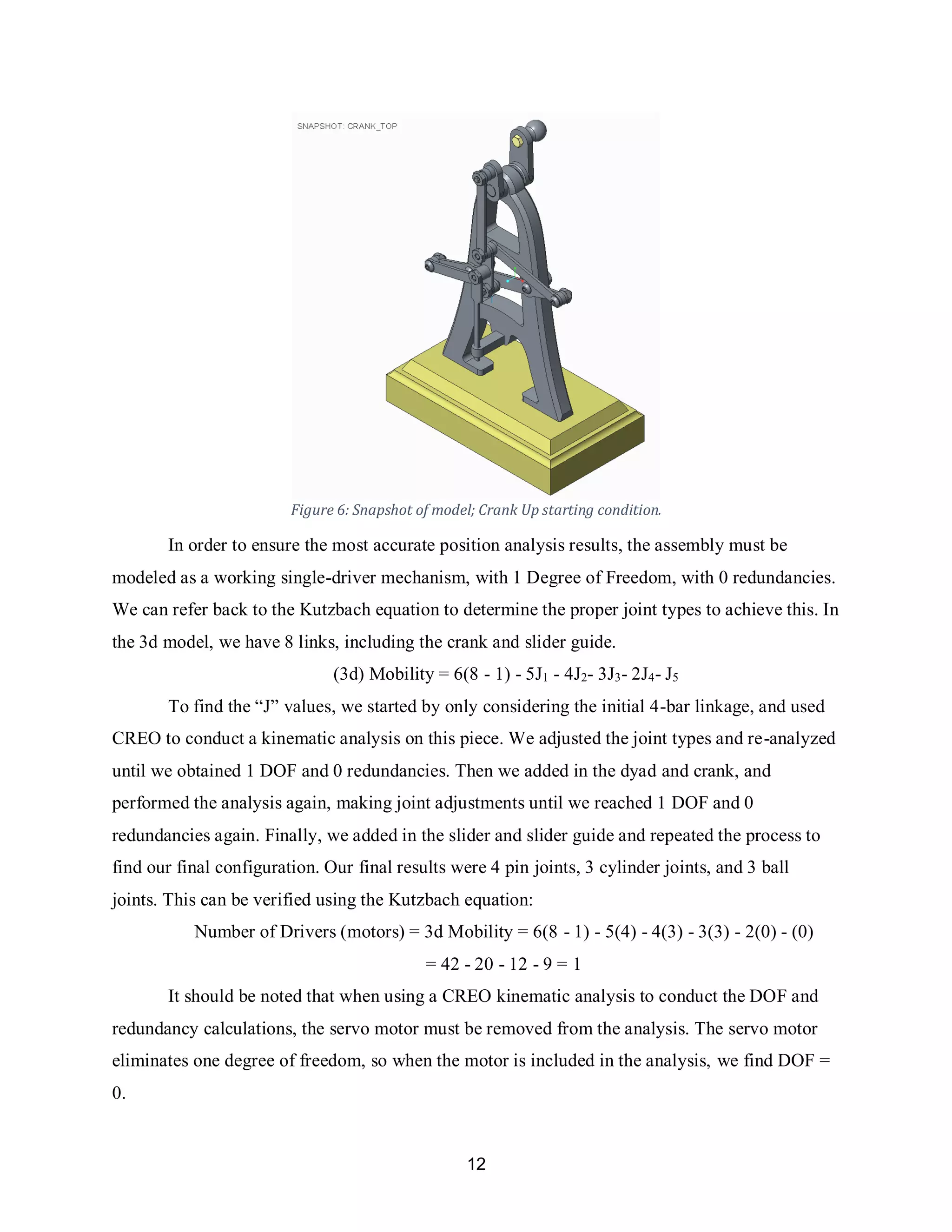 12
Figure 6: Snapshot of model; Crank Up starting condition.
In order to ensure the most accurate position analysis results, the assembly must be
modeled as a working single-driver mechanism, with 1 Degree of Freedom, with 0 redundancies.
We can refer back to the Kutzbach equation to determine the proper joint types to achieve this. In
the 3d model, we have 8 links, including the crank and slider guide.
(3d) Mobility = 6(8 - 1) - 5J1 - 4J2- 3J3- 2J4- J5
To find the “J” values, we started by only considering the initial 4-bar linkage, and used
CREO to conduct a kinematic analysis on this piece. We adjusted the joint types and re-analyzed
until we obtained 1 DOF and 0 redundancies. Then we added in the dyad and crank, and
performed the analysis again, making joint adjustments until we reached 1 DOF and 0
redundancies again. Finally, we added in the slider and slider guide and repeated the process to
find our final configuration. Our final results were 4 pin joints, 3 cylinder joints, and 3 ball
joints. This can be verified using the Kutzbach equation:
Number of Drivers (motors) = 3d Mobility = 6(8 - 1) - 5(4) - 4(3) - 3(3) - 2(0) - (0)
= 42 - 20 - 12 - 9 = 1
It should be noted that when using a CREO kinematic analysis to conduct the DOF and
redundancy calculations, the servo motor must be removed from the analysis. The servo motor
eliminates one degree of freedom, so when the motor is included in the analysis, we find DOF =
0.
 
