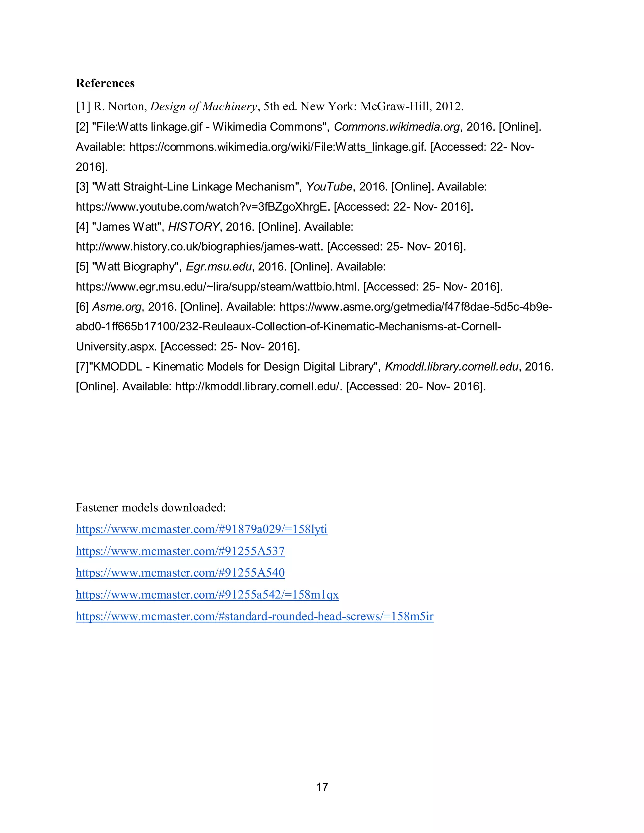 17
References
[1] R. Norton, Design of Machinery, 5th ed. New York: McGraw-Hill, 2012.
[2] "File:Watts linkage.gif - Wikimedia Commons", Commons.wikimedia.org, 2016. [Online].
Available: https://commons.wikimedia.org/wiki/File:Watts_linkage.gif. [Accessed: 22- Nov-
2016].
[3] "Watt Straight-Line Linkage Mechanism", YouTube, 2016. [Online]. Available:
https://www.youtube.com/watch?v=3fBZgoXhrgE. [Accessed: 22- Nov- 2016].
[4] "James Watt", HISTORY, 2016. [Online]. Available:
http://www.history.co.uk/biographies/james-watt. [Accessed: 25- Nov- 2016].
[5] "Watt Biography", Egr.msu.edu, 2016. [Online]. Available:
https://www.egr.msu.edu/~lira/supp/steam/wattbio.html. [Accessed: 25- Nov- 2016].
[6] Asme.org, 2016. [Online]. Available: https://www.asme.org/getmedia/f47f8dae-5d5c-4b9e-
abd0-1ff665b17100/232-Reuleaux-Collection-of-Kinematic-Mechanisms-at-Cornell-
University.aspx. [Accessed: 25- Nov- 2016].
[7]"KMODDL - Kinematic Models for Design Digital Library", Kmoddl.library.cornell.edu, 2016.
[Online]. Available: http://kmoddl.library.cornell.edu/. [Accessed: 20- Nov- 2016].
Fastener models downloaded:
https://www.mcmaster.com/#91879a029/=158lyti
https://www.mcmaster.com/#91255A537
https://www.mcmaster.com/#91255A540
https://www.mcmaster.com/#91255a542/=158m1qx
https://www.mcmaster.com/#standard-rounded-head-screws/=158m5ir
 