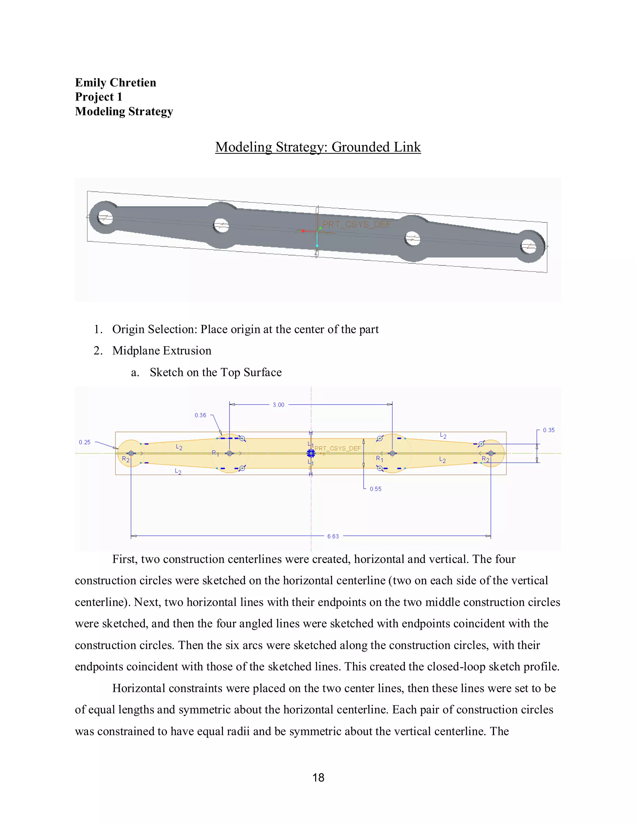 18
Emily Chretien
Project 1
Modeling Strategy
Modeling Strategy: Grounded Link
1. Origin Selection: Place origin at the center of the part
2. Midplane Extrusion
a. Sketch on the Top Surface
First, two construction centerlines were created, horizontal and vertical. The four
construction circles were sketched on the horizontal centerline (two on each side of the vertical
centerline). Next, two horizontal lines with their endpoints on the two middle construction circles
were sketched, and then the four angled lines were sketched with endpoints coincident with the
construction circles. Then the six arcs were sketched along the construction circles, with their
endpoints coincident with those of the sketched lines. This created the closed-loop sketch profile.
Horizontal constraints were placed on the two center lines, then these lines were set to be
of equal lengths and symmetric about the horizontal centerline. Each pair of construction circles
was constrained to have equal radii and be symmetric about the vertical centerline. The
 