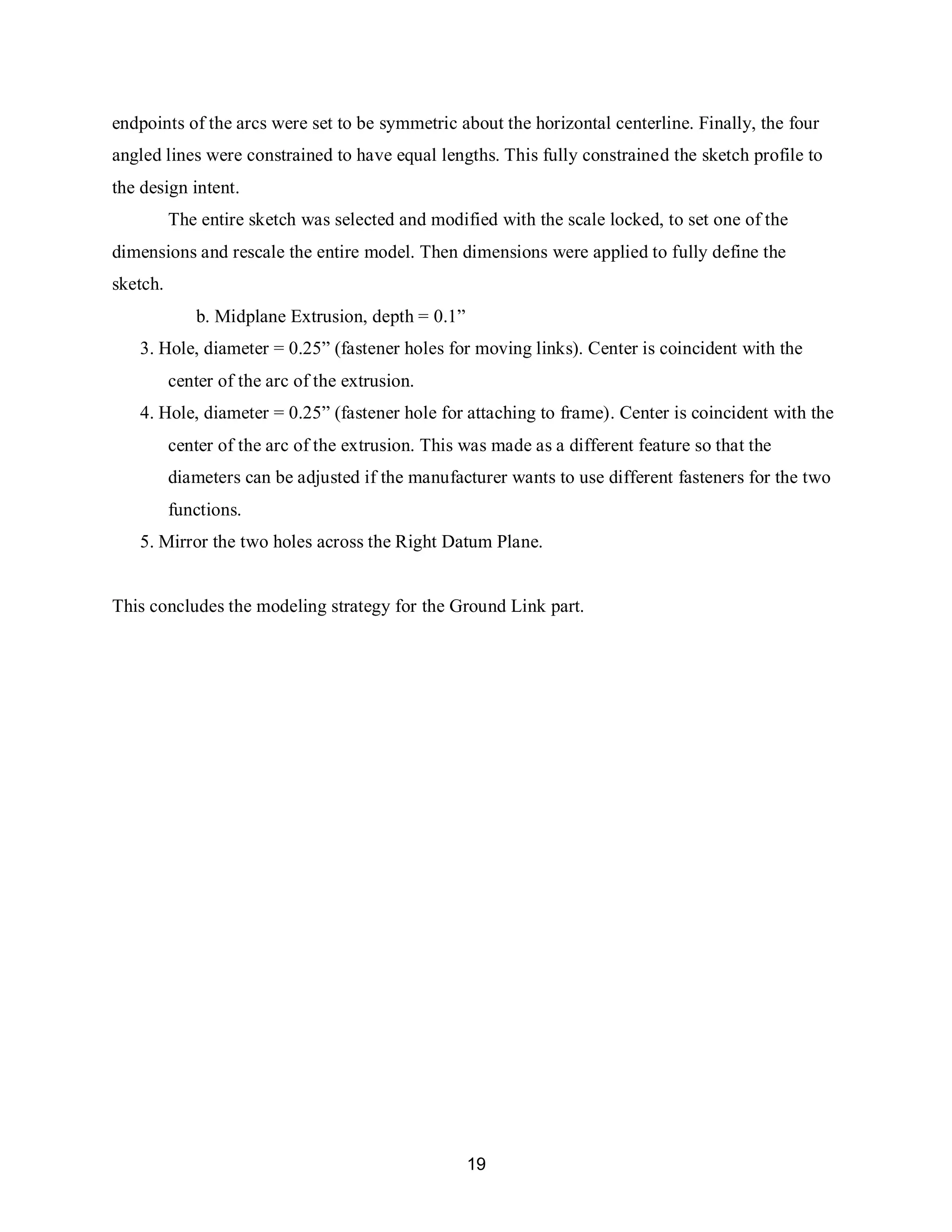 19
endpoints of the arcs were set to be symmetric about the horizontal centerline. Finally, the four
angled lines were constrained to have equal lengths. This fully constrained the sketch profile to
the design intent.
The entire sketch was selected and modified with the scale locked, to set one of the
dimensions and rescale the entire model. Then dimensions were applied to fully define the
sketch.
b. Midplane Extrusion, depth = 0.1”
3. Hole, diameter = 0.25” (fastener holes for moving links). Center is coincident with the
center of the arc of the extrusion.
4. Hole, diameter = 0.25” (fastener hole for attaching to frame). Center is coincident with the
center of the arc of the extrusion. This was made as a different feature so that the
diameters can be adjusted if the manufacturer wants to use different fasteners for the two
functions.
5. Mirror the two holes across the Right Datum Plane.
This concludes the modeling strategy for the Ground Link part.
 