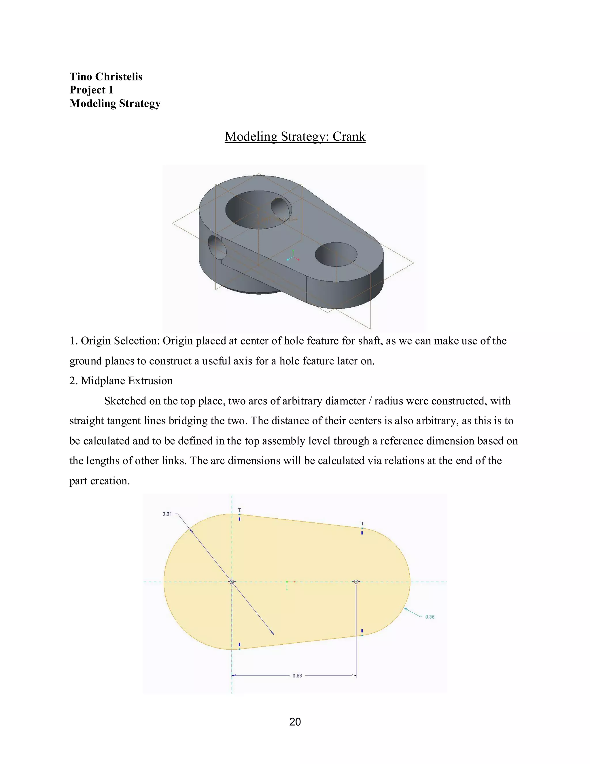 20
Tino Christelis
Project 1
Modeling Strategy
Modeling Strategy: Crank
1. Origin Selection: Origin placed at center of hole feature for shaft, as we can make use of the
ground planes to construct a useful axis for a hole feature later on.
2. Midplane Extrusion
Sketched on the top place, two arcs of arbitrary diameter / radius were constructed, with
straight tangent lines bridging the two. The distance of their centers is also arbitrary, as this is to
be calculated and to be defined in the top assembly level through a reference dimension based on
the lengths of other links. The arc dimensions will be calculated via relations at the end of the
part creation.
 