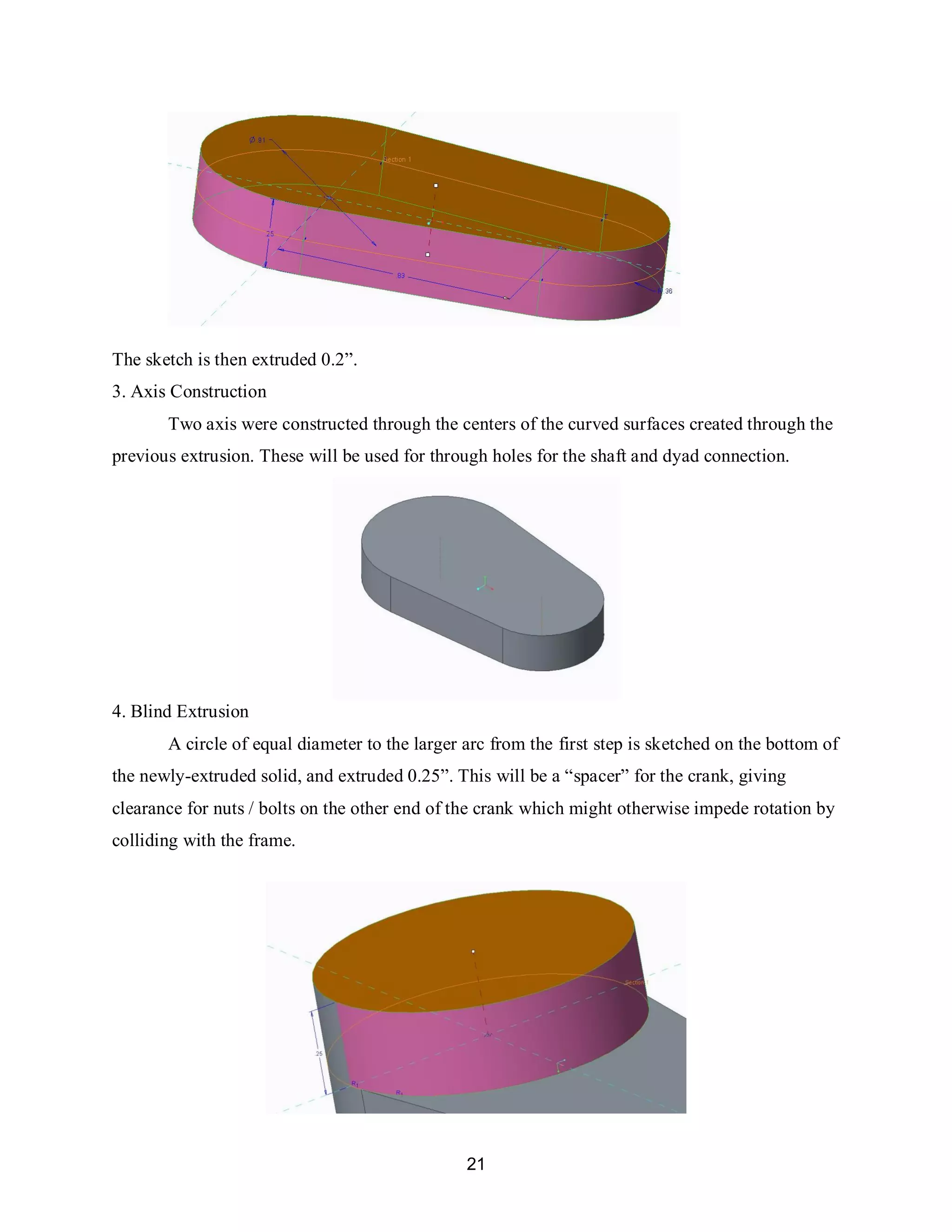 21
The sketch is then extruded 0.2”.
3. Axis Construction
Two axis were constructed through the centers of the curved surfaces created through the
previous extrusion. These will be used for through holes for the shaft and dyad connection.
4. Blind Extrusion
A circle of equal diameter to the larger arc from the first step is sketched on the bottom of
the newly-extruded solid, and extruded 0.25”. This will be a “spacer” for the crank, giving
clearance for nuts / bolts on the other end of the crank which might otherwise impede rotation by
colliding with the frame.
 