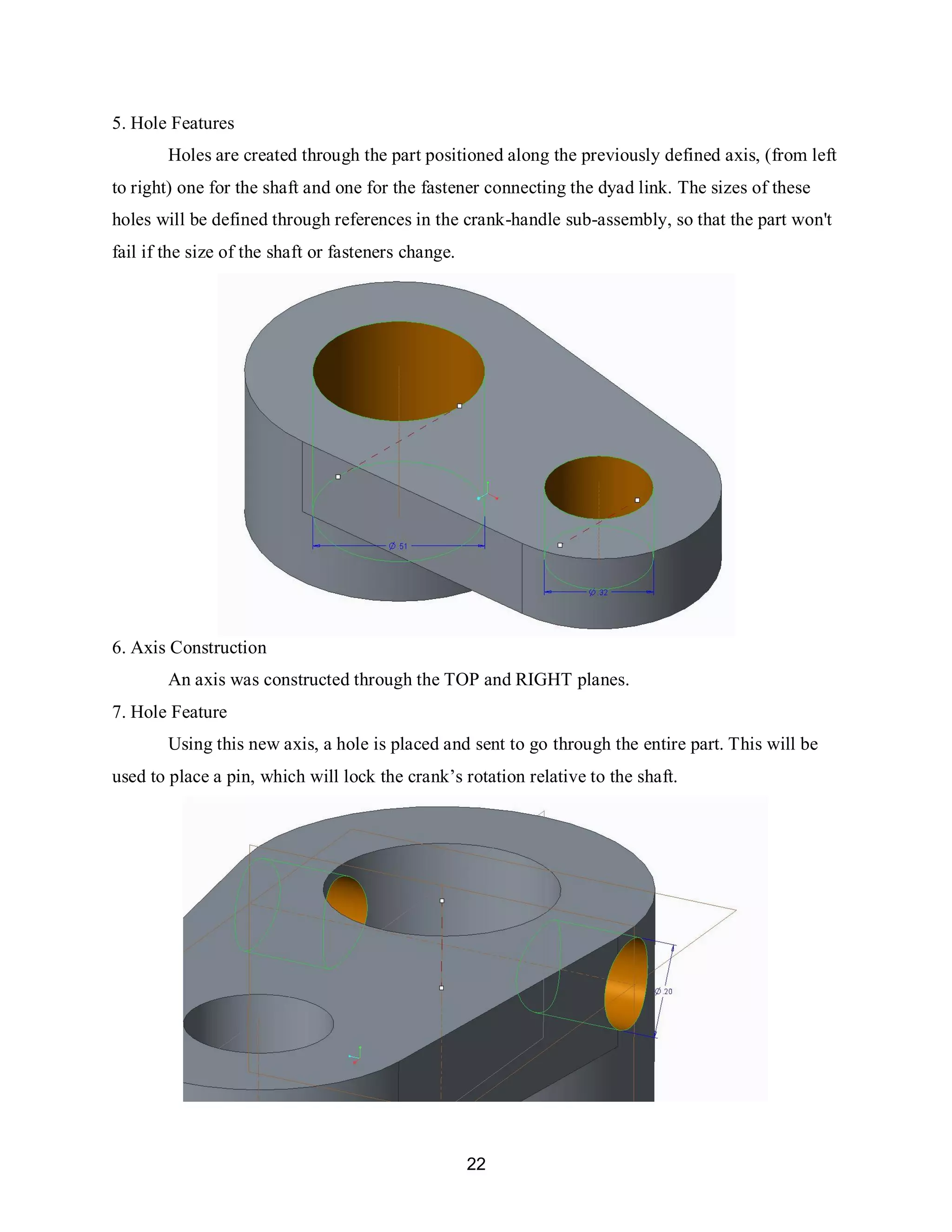 22
5. Hole Features
Holes are created through the part positioned along the previously defined axis, (from left
to right) one for the shaft and one for the fastener connecting the dyad link. The sizes of these
holes will be defined through references in the crank-handle sub-assembly, so that the part won't
fail if the size of the shaft or fasteners change.
6. Axis Construction
An axis was constructed through the TOP and RIGHT planes.
7. Hole Feature
Using this new axis, a hole is placed and sent to go through the entire part. This will be
used to place a pin, which will lock the crank’s rotation relative to the shaft.
 