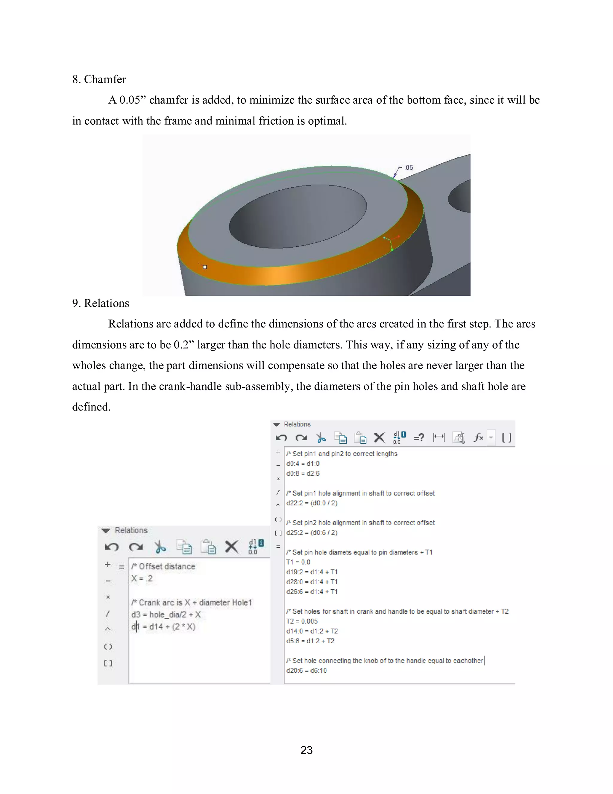 23
8. Chamfer
A 0.05” chamfer is added, to minimize the surface area of the bottom face, since it will be
in contact with the frame and minimal friction is optimal.
9. Relations
Relations are added to define the dimensions of the arcs created in the first step. The arcs
dimensions are to be 0.2” larger than the hole diameters. This way, if any sizing of any of the
wholes change, the part dimensions will compensate so that the holes are never larger than the
actual part. In the crank-handle sub-assembly, the diameters of the pin holes and shaft hole are
defined.
 
