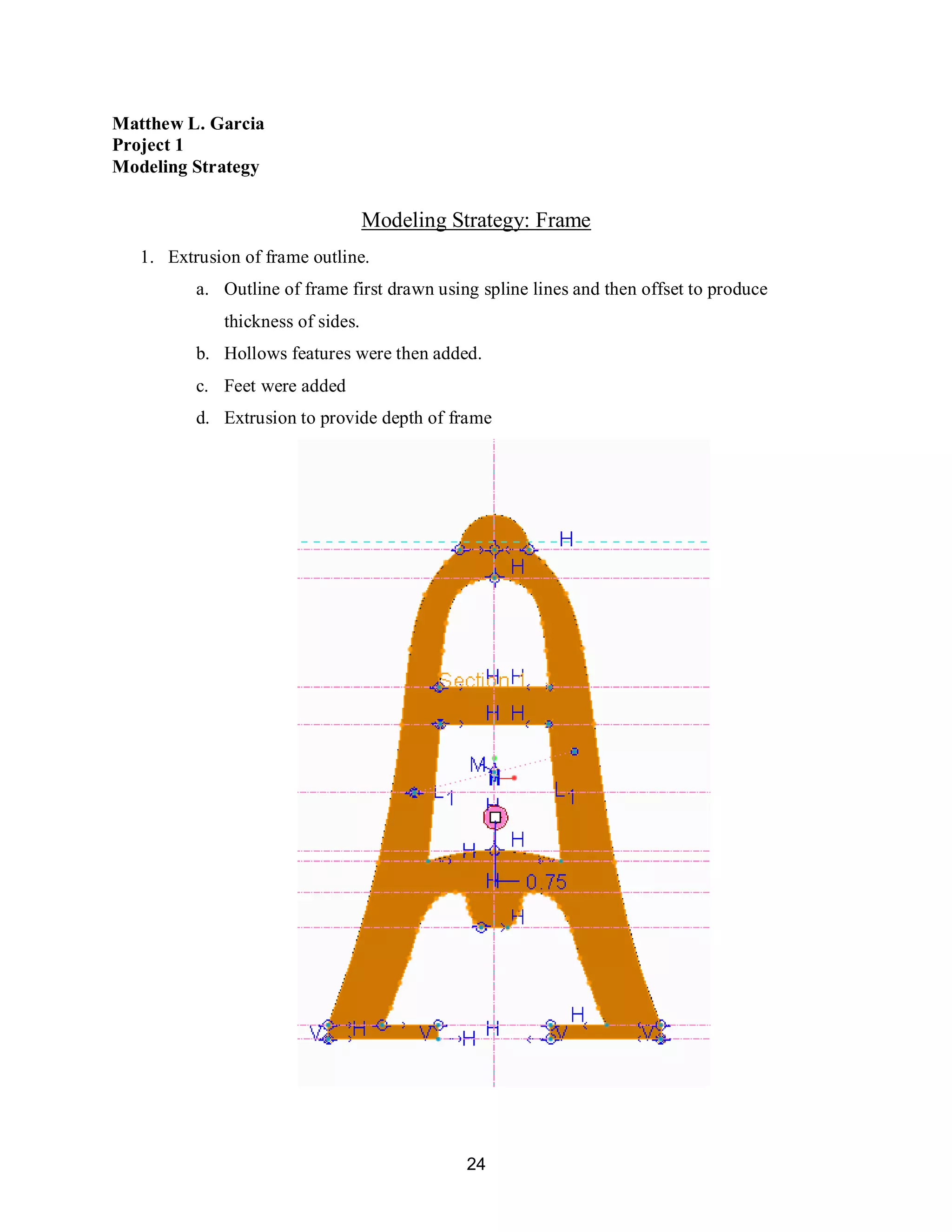 24
Matthew L. Garcia
Project 1
Modeling Strategy
Modeling Strategy: Frame
1. Extrusion of frame outline.
a. Outline of frame first drawn using spline lines and then offset to produce
thickness of sides.
b. Hollows features were then added.
c. Feet were added
d. Extrusion to provide depth of frame
 