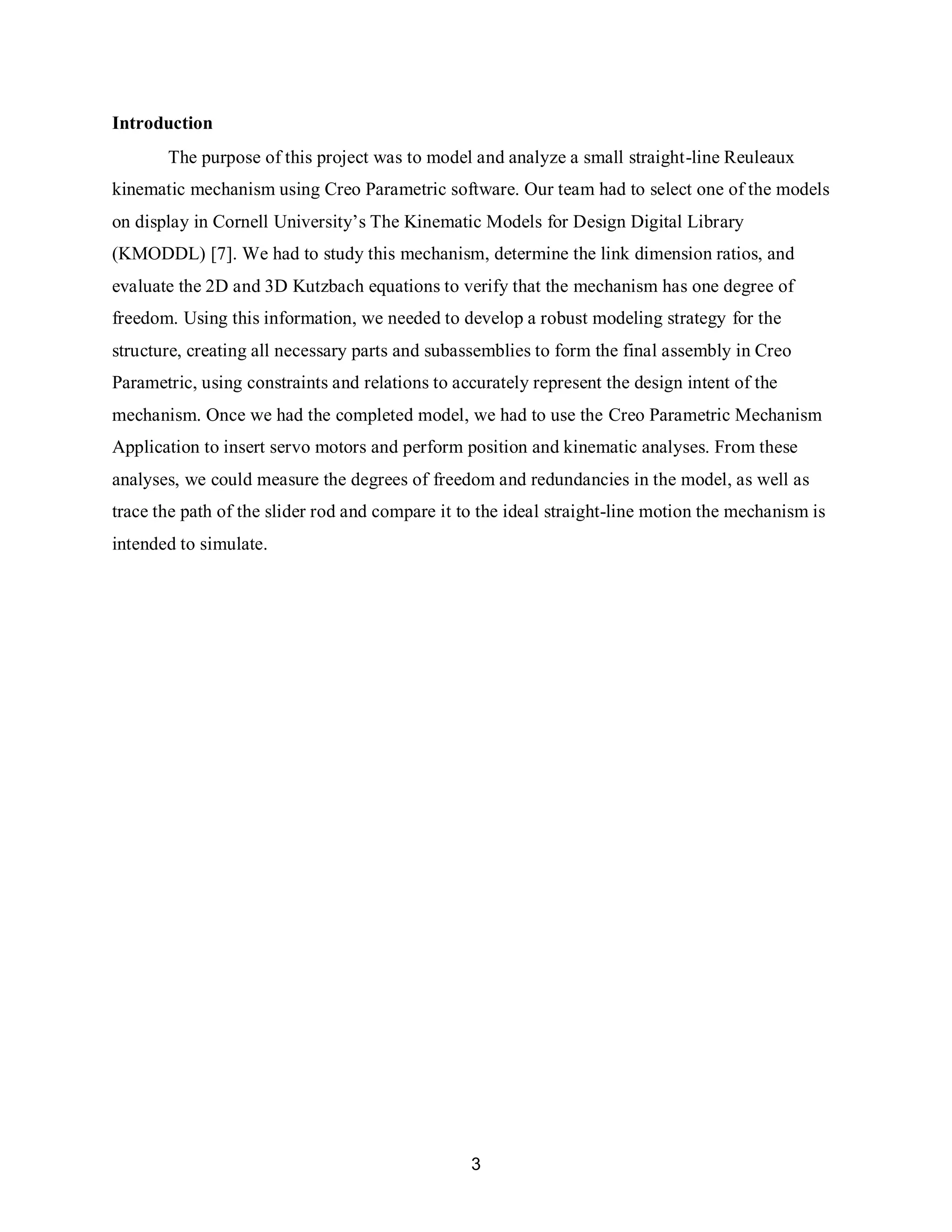 3
Introduction
The purpose of this project was to model and analyze a small straight-line Reuleaux
kinematic mechanism using Creo Parametric software. Our team had to select one of the models
on display in Cornell University’s The Kinematic Models for Design Digital Library
(KMODDL) [7]. We had to study this mechanism, determine the link dimension ratios, and
evaluate the 2D and 3D Kutzbach equations to verify that the mechanism has one degree of
freedom. Using this information, we needed to develop a robust modeling strategy for the
structure, creating all necessary parts and subassemblies to form the final assembly in Creo
Parametric, using constraints and relations to accurately represent the design intent of the
mechanism. Once we had the completed model, we had to use the Creo Parametric Mechanism
Application to insert servo motors and perform position and kinematic analyses. From these
analyses, we could measure the degrees of freedom and redundancies in the model, as well as
trace the path of the slider rod and compare it to the ideal straight-line motion the mechanism is
intended to simulate.
 