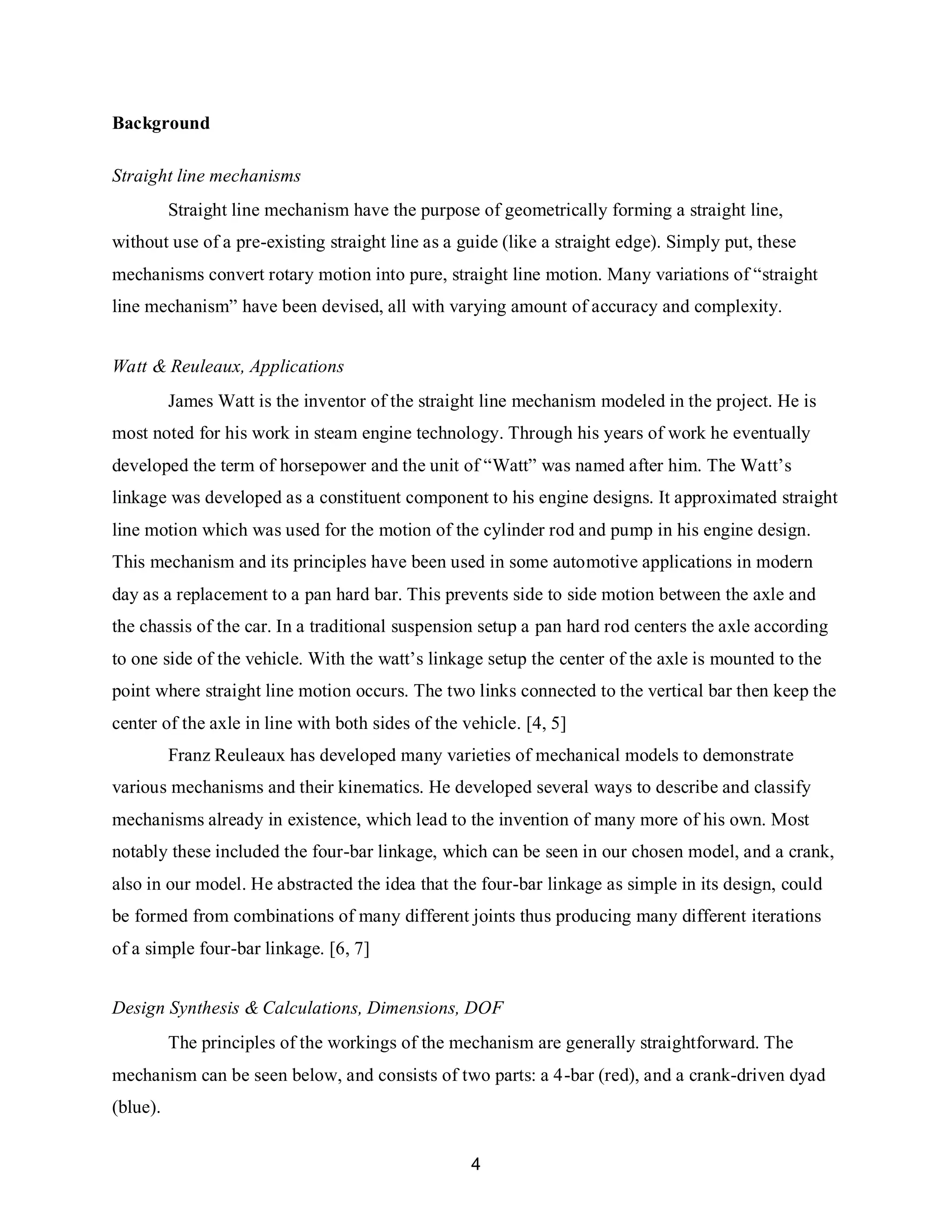 4
Background
Straight line mechanisms
Straight line mechanism have the purpose of geometrically forming a straight line,
without use of a pre-existing straight line as a guide (like a straight edge). Simply put, these
mechanisms convert rotary motion into pure, straight line motion. Many variations of “straight
line mechanism” have been devised, all with varying amount of accuracy and complexity.
Watt & Reuleaux, Applications
James Watt is the inventor of the straight line mechanism modeled in the project. He is
most noted for his work in steam engine technology. Through his years of work he eventually
developed the term of horsepower and the unit of “Watt” was named after him. The Watt’s
linkage was developed as a constituent component to his engine designs. It approximated straight
line motion which was used for the motion of the cylinder rod and pump in his engine design.
This mechanism and its principles have been used in some automotive applications in modern
day as a replacement to a pan hard bar. This prevents side to side motion between the axle and
the chassis of the car. In a traditional suspension setup a pan hard rod centers the axle according
to one side of the vehicle. With the watt’s linkage setup the center of the axle is mounted to the
point where straight line motion occurs. The two links connected to the vertical bar then keep the
center of the axle in line with both sides of the vehicle. [4, 5]
Franz Reuleaux has developed many varieties of mechanical models to demonstrate
various mechanisms and their kinematics. He developed several ways to describe and classify
mechanisms already in existence, which lead to the invention of many more of his own. Most
notably these included the four-bar linkage, which can be seen in our chosen model, and a crank,
also in our model. He abstracted the idea that the four-bar linkage as simple in its design, could
be formed from combinations of many different joints thus producing many different iterations
of a simple four-bar linkage. [6, 7]
Design Synthesis & Calculations, Dimensions, DOF
The principles of the workings of the mechanism are generally straightforward. The
mechanism can be seen below, and consists of two parts: a 4-bar (red), and a crank-driven dyad
(blue).
 