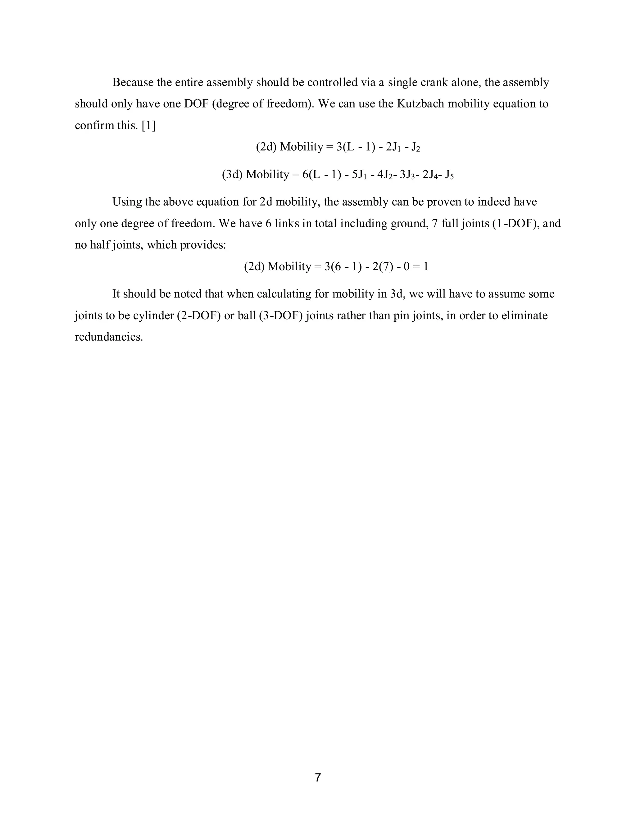 7
Because the entire assembly should be controlled via a single crank alone, the assembly
should only have one DOF (degree of freedom). We can use the Kutzbach mobility equation to
confirm this. [1]
(2d) Mobility = 3(L - 1) - 2J1 - J2
(3d) Mobility = 6(L - 1) - 5J1 - 4J2- 3J3- 2J4- J5
Using the above equation for 2d mobility, the assembly can be proven to indeed have
only one degree of freedom. We have 6 links in total including ground, 7 full joints (1-DOF), and
no half joints, which provides:
(2d) Mobility = 3(6 - 1) - 2(7) - 0 = 1
It should be noted that when calculating for mobility in 3d, we will have to assume some
joints to be cylinder (2-DOF) or ball (3-DOF) joints rather than pin joints, in order to eliminate
redundancies.
 