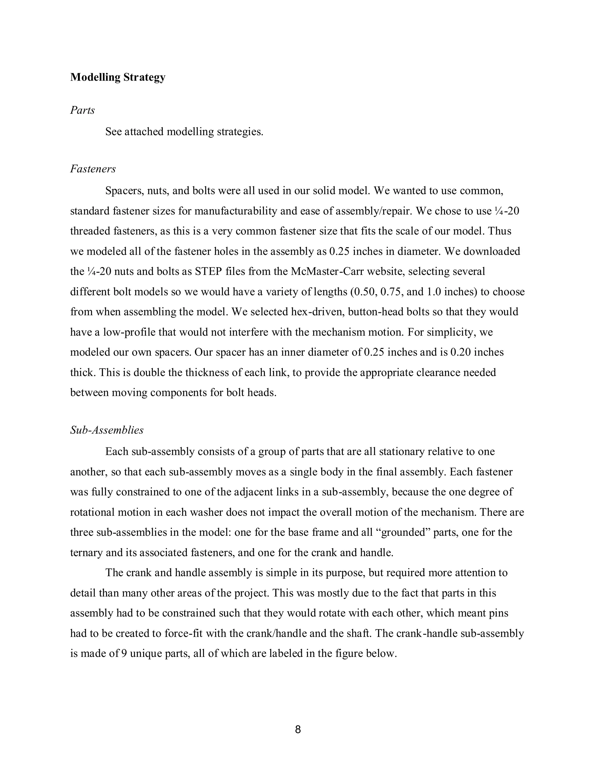 8
Modelling Strategy
Parts
See attached modelling strategies.
Fasteners
Spacers, nuts, and bolts were all used in our solid model. We wanted to use common,
standard fastener sizes for manufacturability and ease of assembly/repair. We chose to use ¼-20
threaded fasteners, as this is a very common fastener size that fits the scale of our model. Thus
we modeled all of the fastener holes in the assembly as 0.25 inches in diameter. We downloaded
the ¼-20 nuts and bolts as STEP files from the McMaster-Carr website, selecting several
different bolt models so we would have a variety of lengths (0.50, 0.75, and 1.0 inches) to choose
from when assembling the model. We selected hex-driven, button-head bolts so that they would
have a low-profile that would not interfere with the mechanism motion. For simplicity, we
modeled our own spacers. Our spacer has an inner diameter of 0.25 inches and is 0.20 inches
thick. This is double the thickness of each link, to provide the appropriate clearance needed
between moving components for bolt heads.
Sub-Assemblies
Each sub-assembly consists of a group of parts that are all stationary relative to one
another, so that each sub-assembly moves as a single body in the final assembly. Each fastener
was fully constrained to one of the adjacent links in a sub-assembly, because the one degree of
rotational motion in each washer does not impact the overall motion of the mechanism. There are
three sub-assemblies in the model: one for the base frame and all “grounded” parts, one for the
ternary and its associated fasteners, and one for the crank and handle.
The crank and handle assembly is simple in its purpose, but required more attention to
detail than many other areas of the project. This was mostly due to the fact that parts in this
assembly had to be constrained such that they would rotate with each other, which meant pins
had to be created to force-fit with the crank/handle and the shaft. The crank-handle sub-assembly
is made of 9 unique parts, all of which are labeled in the figure below.
 