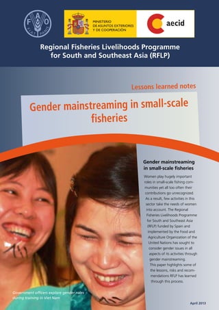 Gender mainstreaming
in small-scale fisheries
Women play hugely important
roles in small-scale fishing com-
munities yet all too often their
contributions go unrecognized.
As a result, few activities in this
sector take the needs of women
into account. The Regional
Fisheries Livelihoods Programme
for South and Southeast Asia
(RFLP) funded by Spain and
implemented by the Food and
Agriculture Organization of the
United Nations has sought to
consider gender issues in all
aspects of its activities through
gender mainstreaming.
This paper highlights some of
the lessons, risks and recom-
mendations RFLP has learned
through this process.
Lessons learned notes
Gender mainstreaming in small-scale
fisheries
	 April 2013
Government officers explore gender roles
during training in Viet Nam
 