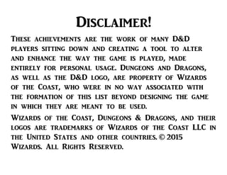 Disclaimer!
These achievements are the work of many D&D
players sitting down and creating a tool to alter
and enhance the way the game is played, made
entirely for personal usage. Dungeons and Dragons,
as well as the D&D logo, are property of Wizards
of the Coast, who were in no way associated with
the formation of this list beyond designing the game
in which they are meant to be used.
Wizards of the Coast, Dungeons & Dragons, and their
logos are trademarks of Wizards of the Coast LLC in
the United States and other countries. © 2015
Wizards. All Rights Reserved.
 