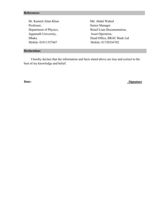 References:
Dr. Kamrul Alam Khan Md. Abdul Wahed
Professor, Senior Manager
Department of Physics, Retail Loan Documentation,
Jagannath University, Asset Operation,
Dhaka Head Office, BRAC Bank Ltd
Mobile: 01911357447 Mobile: 01730356702
Declaration:
I hereby declare that the information and facts stated above are true and correct to the
best of my knowledge and belief.
Date: Signature
 