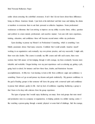 5
Brief Personal Reflection Paper
earlier about correcting the colorblind awareness. It isn’t that I do not know about these differences
being an African American female. I just look at the individual and their issue and helping the clients
or members to overcome them to suit their personal or collective happiness. Some professional
weaknesses or dilemmas that I am striving to improve are my ability to active listen, reflect, question
and confront in a more natural, professional, and assertive manner. I am sure with more experience,
training, education, and confidence these will become second nature within my profession.
Upon deciding to pursue my Master’s in Professional Counseling, which is something I am
blindly passionate about, I had many concerns. Confident that I could actually visualize myself
working in an organization and eventually my own private practice, and very successful, I might add,
there were also doubts. This course is actually my fifth course and with each course, there were
sections that I felt unsure of, but trudging through it with courage, my fears eventually became more
tolerable and workable. I began looking over my past experiences such as sobering up, getting a job,
going back to school, for instance and how those fears, doubts, and frustrations became
accomplishments. At fifty-two I am learning to look at life from a different angle and confidence is
something I learn as I go on and pursue my dreams and goals realistically. My greatest confidence in
the goal of leading groups is that someone will leave the group with a renewed spirit and confidence
to pursue their ultimate goal(s) in life. And my lack of confidence regarding facilitating a group is
that I learn to be okay with criticism from the group experience.
The types of groups that I would enjoy facilitating are many: from task groups that raise moral
and production rates in a company or organization, to helping patients in a skilled nursing center. I
like watching a person going through a mental, physical or some kind of challenge, find the courage,
 
