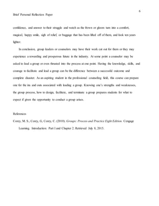 6
Brief Personal Reflection Paper
confidence, and answer to their struggle and watch as the frown or gloom turn into a comfort,
magical, happy smile, sigh of relief, or baggage that has been lifted off of them, and look ten years
lighter.
In conclusion, group leaders or counselors may have their work cut out for them or they may
experience a rewarding and prosperous future in the industry. At some point a counselor may be
asked to lead a group or even thrusted into the process at one point. Having the knowledge, skills, and
courage to facilitate and lead a group can be the difference between a successful outcome and
complete disaster. As an aspiring student in the professional counseling field, this course can prepare
one for the ins and outs associated with leading a group. Knowing one’s strengths and weaknesses,
the group process, how to design, facilitate, and terminate a group prepares students for what to
expect if given the opportunity to conduct a group arises.
References
Corey, M. S., Corey, G, Corey, C. (2010). Groups: Process and Practice Eight Edition. Cengage
Learning. Introduction: Part I and Chapter 2. Retrieved July 8, 2015.
 