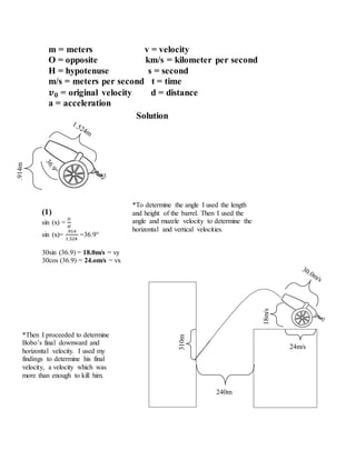 Solution
(1)
sin (x) =
𝑂
𝐻
sin (x)=
.914
1.524
=36.9
30sin (36.9) = 18.0m/s = vy
30cos (36.9) = 24.om/s = vx
310m
240m
24m/s
18m/s
.914m
m = meters v = velocity
O = opposite km/s = kilometer per second
H = hypotenuse s = second
m/s = meters per second t = time
𝒗 𝟎 = original velocity d = distance
a = acceleration
*To determine the angle I used the length
and height of the barrel. Then I used the
angle and muzzle velocity to determine the
horizontal and vertical velocities.
*Then I proceeded to determine
Bobo’s final downward and
horizontal velocity. I used my
findings to determine his final
velocity, a velocity which was
more than enough to kill him.
 