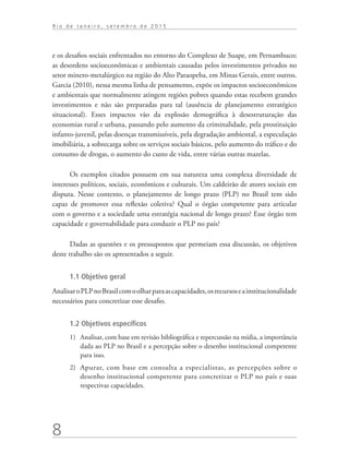 8
R i o d e J a n e i r o , s e t e m b r o d e 2 0 1 5
e os desafios sociais enfrentados no entorno do Complexo de Suape, em Pernambuco;
as desordens socioeconômicas e ambientais causadas pelos investimentos privados no
setor minero-metalúrgico na região do Alto Paraopeba, em Minas Gerais, entre outros.
Garcia (2010), nessa mesma linha de pensamento, expõe os impactos socioeconômicos
e ambientais que normalmente atingem regiões pobres quando estas recebem grandes
investimentos e não são preparadas para tal (ausência de planejamento estratégico
situacional). Esses impactos vão da explosão demográfica à desestruturação das
economias rural e urbana, passando pelo aumento da criminalidade, pela prostituição
infanto-juvenil, pelas doenças transmissíveis, pela degradação ambiental, a especulação
imobiliária, a sobrecarga sobre os serviços sociais básicos, pelo aumento do tráfico e do
consumo de drogas, o aumento do custo de vida, entre várias outras mazelas.
Os exemplos citados possuem em sua natureza uma complexa diversidade de
interesses políticos, sociais, econômicos e culturais. Um caldeirão de atores sociais em
disputa. Nesse contexto, o planejamento de longo prazo (PLP) no Brasil tem sido
capaz de promover essa reflexão coletiva? Qual o órgão competente para articular
com o governo e a sociedade uma estratégia nacional de longo prazo? Esse órgão tem
capacidade e governabilidade para conduzir o PLP no país?
Dadas as questões e os pressupostos que permeiam essa discussão, os objetivos
deste trabalho são os apresentados a seguir.
1.1 Objetivo geral
AnalisaroPLPnoBrasilcomoolharparaascapacidades,osrecursoseainstitucionalidade
necessários para concretizar esse desafio.
1.2 Objetivos específicos
1)	 Analisar, com base em revisão bibliográfica e repercussão na mídia, a importância
dada ao PLP no Brasil e a percepção sobre o desenho institucional competente
para isso.
2)	 Apurar, com base em consulta a especialistas, as percepções sobre o
desenho institucional competente para concretizar o PLP no país e suas
respectivas capacidades.
td_AvaliacaodoDesenho_miolo.indd 8 09/09/2015 14:32:11
 