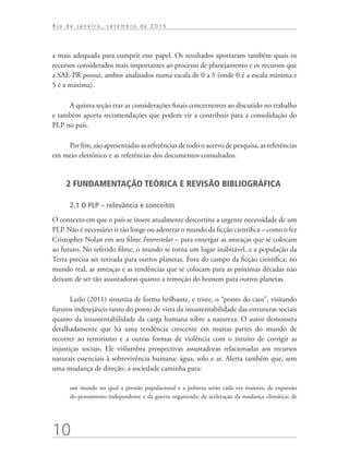 10
R i o d e J a n e i r o , s e t e m b r o d e 2 0 1 5
a mais adequada para cumprir esse papel. Os resultados aportaram também quais os
recursos considerados mais importantes ao processo de planejamento e os recursos que
a SAE-PR possui, ambos analisados numa escala de 0 a 5 (onde 0 é a escala mínima e
5 é a máxima).
A quinta seção traz as considerações finais concernentes ao discutido no trabalho
e também aporta recomendações que podem vir a contribuir para a consolidação do
PLP no país.
Por fim, são apresentadas as referências de todo o acervo de pesquisa, as referências
em meio eletrônico e as referências dos documentos consultados.
2 FUNDAMENTAÇÃO TEÓRICA E REVISÃO BIBLIOGRÁFICA
2.1 O PLP – relevância e conceitos
O contexto em que o país se insere atualmente descortina a urgente necessidade de um
PLP. Não é necessário ir tão longe ou adentrar o mundo da ficção científica – como o fez
Cristopher Nolan em seu filme Interestelar – para enxergar as ameaças que se colocam
ao futuro. No referido filme, o mundo se torna um lugar inabitável, e a população da
Terra precisa ser retirada para outros planetas. Fora do campo da ficção científica, no
mundo real, as ameaças e as tendências que se colocam para as próximas décadas não
deixam de ser tão assustadoras quanto a remoção do homem para outros planetas.
Lazlo (2011) sintetiza de forma brilhante, e triste, o “ponto do caos”, visitando
futuros indesejáveis tanto do ponto de vista da insustentabilidade das estruturas sociais
quanto da insustentabilidade da carga humana sobre a natureza. O autor demonstra
detalhadamente que há uma tendência crescente em muitas partes do mundo de
recorrer ao terrorismo e a outras formas de violência com o intuito de corrigir as
injustiças sociais. Ele vislumbra prospectivas assustadoras relacionadas aos recursos
naturais essenciais à sobrevivência humana: água, solo e ar. Alerta também que, sem
uma mudança de direção, a sociedade caminha para:
um mundo no qual a pressão populacional e a pobreza serão cada vez maiores; de expansão
do pensamento independente e da guerra organizada; de aceleração da mudança climática; de
td_AvaliacaodoDesenho_miolo.indd 10 09/09/2015 14:32:11
 