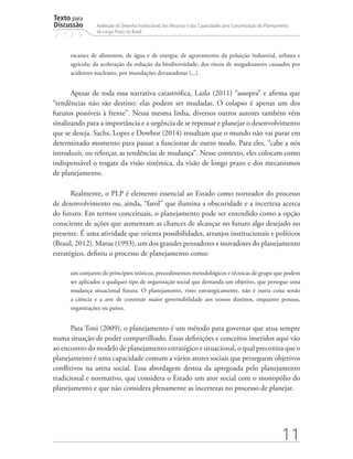 Texto para
Discussão
2 1 2 9
11
Avaliação do Desenho Institucional, dos Recursos e das Capacidades para Concretização do Planejamento
de Longo Prazo no Brasil
escassez de alimentos, de água e de energia; de agravamento da poluição industrial, urbana e
agrícola; da aceleração da redução da biodiversidade; dos riscos de megadesastres causados por
acidentes nucleares, por inundações devastadoras (...).
Apesar de toda essa narrativa catastrófica, Lazlo (2011) “assopra” e afirma que
“tendências não são destino: elas podem ser mudadas. O colapso é apenas um dos
futuros possíveis à frente”. Nessa mesma linha, diversos outros autores também vêm
sinalizando para a importância e a urgência de se repensar e planejar o desenvolvimento
que se deseja. Sachs, Lopes e Dowbor (2014) ressaltam que o mundo não vai parar em
determinado momento para passar a funcionar de outro modo. Para eles, “cabe a nós
introduzir, ou reforçar, as tendências de mudança”. Nesse contexto, eles colocam como
indispensável o resgate da visão sistêmica, da visão de longo prazo e dos mecanismos
de planejamento.
Realmente, o PLP é elemento essencial ao Estado como norteador do processo
de desenvolvimento ou, ainda, “farol” que ilumina a obscuridade e a incerteza acerca
do futuro. Em termos conceituais, o planejamento pode ser entendido como a opção
consciente de ações que aumentam as chances de alcançar no futuro algo desejado no
presente. É uma atividade que orienta possibilidades, arranjos institucionais e políticos
(Brasil, 2012). Matus (1993), um dos grandes pensadores e inovadores do planejamento
estratégico, definiu o processo de planejamento como:
um conjunto de princípios teóricos, procedimentos metodológicos e técnicas de grupo que podem
ser aplicados a qualquer tipo de organização social que demanda um objetivo, que persegue uma
mudança situacional futura. O planejamento, visto estrategicamente, não é outra coisa senão
a ciência e a arte de construir maior governabilidade aos nossos destinos, enquanto pessoas,
organizações ou países.
Para Toni (2009), o planejamento é um método para governar que atua sempre
numa situação de poder compartilhado. Essas definições e conceitos inseridos aqui vão
ao encontro do modelo de planejamento estratégico e situacional, o qual preconiza que o
planejamento é uma capacidade comum a vários atores sociais que perseguem objetivos
conflitivos na arena social. Essa abordagem destoa da apregoada pelo planejamento
tradicional e normativo, que considera o Estado um ator social com o monopólio do
planejamento e que não considera plenamente as incertezas no processo de planejar.
td_AvaliacaodoDesenho_miolo.indd 11 09/09/2015 14:32:11
 
