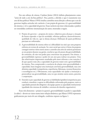 12
R i o d e J a n e i r o , s e t e m b r o d e 2 0 1 5
Em um esforço de síntese, Cardoso Júnior (2014) definiu planejamento como
“antes de tudo a arte da boa política”. Fica, porém, a dúvida: o que é exatamente essa
arte da boa política? Matus (1993) sinaliza caminhos nessa direção e afirma que o ato de
governar implica articular três variáveis: i) um projeto de governo; ii) a governabilidade
do sistema; e iii) a capacidade do governo. Essas variáveis são inter-relacionadas e podem
ser entendidas conforme sistematização do autor, mostradas a seguir.
1)	 Projeto de governo – proposta de meios e objetivos para alcançar a situação
de futuro esperada: o tipo de sociedade, reformas políticas, desenvolvimento,
qualidade de vida etc. que se deseja alcançar. Definição de quais problemas
precisam ser enfrentados.
2)	 A governabilidade do sistema refere-se à dificuldade (ou não) que uma proposta
enfrenta em termos de aceitação. Se o ator social que estiver à frente da proposta
conseguir motivar vários outros atores e controlar uma série de variáveis pertinentes
ao seu projeto durante sua gestão, conclui-se que ele possui alta governabilidade;
do contrário, ele não terá poder para concretizar sua proposta. Em síntese, a
governabilidade expressa o poder de um ator para realizar seu projeto. Uma
das relativizações importantes ressaltadas pelo autor referente a esse conceito é
de que quanto mais alta a capacidade de governo maior será a governabilidade
do sistema. Para compreender a coerência da relação entre governabilidade e
capacidade, basta imaginar uma instituição com baixa governabilidade, mas com
altíssima capacidade (competências, experiências, lideranças, recursos financeiros
e tecnológicos etc.). Obviamente, essas capacidades vão ajudar a instituição a
potencializar sua governabilidade, uma vez que atrairão outros atores, parcerias
e cooperações.
3)	 Entende-se por capacidade de governo as habilidades/aptidões/competências para
conduzir, manobrar e superar as dificuldades enfrentadas pela proposta, tanto as
capacidades pessoais dos dirigentes e da equipe quanto as capacidades institucionais
(qualidade dos sistemas de trabalho e estrutura do desenho organizativo).
Esses três elementos – projeto (o querer), governabilidade (o poder) e capacidade
(o saber) – devem ser vistos numa inter-relação dinâmica, que Matus (1993) representa
graficamente por meio de um triângulo, conforme exposto na figura 1.
td_AvaliacaodoDesenho_miolo.indd 12 09/09/2015 14:32:11
 