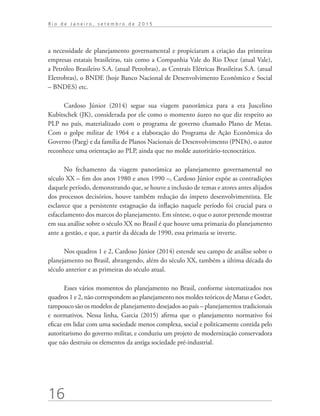 16
R i o d e J a n e i r o , s e t e m b r o d e 2 0 1 5
a necessidade de planejamento governamental e propiciaram a criação das primeiras
empresas estatais brasileiras, tais como a Companhia Vale do Rio Doce (atual Vale),
a Petróleo Brasileiro S.A. (atual Petrobras), as Centrais Elétricas Brasileiras S.A. (atual
Eletrobras), o BNDE (hoje Banco Nacional de Desenvolvimento Econômico e Social
– BNDES) etc.
Cardoso Júnior (2014) segue sua viagem panorâmica para a era Juscelino
Kubitschek (JK), considerada por ele como o momento áureo no que diz respeito ao
PLP no país, materializado com o programa de governo chamado Plano de Metas.
Com o golpe militar de 1964 e a elaboração do Programa de Ação Econômica do
Governo (Paeg) e da família de Planos Nacionais de Desenvolvimento (PNDs), o autor
reconhece uma orientação ao PLP, ainda que no molde autoritário-tecnocrático.
No fechamento da viagem panorâmica ao planejamento governamental no
século XX – fim dos anos 1980 e anos 1990 –, Cardoso Júnior expõe as contradições
daquele período, demonstrando que, se houve a inclusão de temas e atores antes alijados
dos processos decisórios, houve também redução do ímpeto desenvolvimentista. Ele
esclarece que a persistente estagnação da inflação naquele período foi crucial para o
esfacelamento dos marcos do planejamento. Em síntese, o que o autor pretende mostrar
em sua análise sobre o século XX no Brasil é que houve uma primazia do planejamento
ante a gestão, e que, a partir da década de 1990, essa primazia se inverte.
Nos quadros 1 e 2, Cardoso Júnior (2014) estende seu campo de análise sobre o
planejamento no Brasil, abrangendo, além do século XX, também a última década do
século anterior e as primeiras do século atual.
Esses vários momentos do planejamento no Brasil, conforme sistematizados nos
quadros 1 e 2, não correspondem ao planejamento nos moldes teóricos de Matus e Godet,
tampouco são os modelos de planejamento desejados ao país – planejamentos tradicionais
e normativos. Nessa linha, Garcia (2015) afirma que o planejamento normativo foi
eficaz em lidar com uma sociedade menos complexa, social e politicamente contida pelo
autoritarismo do governo militar, e conduziu um projeto de modernização conservadora
que não destruiu os elementos da antiga sociedade pré-industrial.
td_AvaliacaodoDesenho_miolo.indd 16 09/09/2015 14:32:11
 