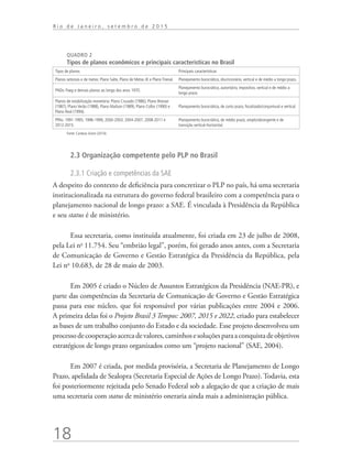 18
R i o d e J a n e i r o , s e t e m b r o d e 2 0 1 5
QUADRO 2
Tipos de planos econômicos e principais características no Brasil
Tipos de planos Principais características
Planos setoriais e de metas: Plano Salte, Plano de Metas JK e Plano Trienal. Planejamento burocrático, discricionário, vertical e de médio a longo prazo.
PNDs: Paeg e demais planos ao longo dos anos 1970.
Planejamento burocrático, autoritário, impositivo, vertical e de médio a
longo prazo.
Planos de estabilização monetária: Plano Cruzado (1986), Plano Bresser
(1987), Plano Verão (1988), Plano Maílson (1989), Plano Collor (1990) e
Plano Real (1994).
Planejamento burocrático, de curto prazo, focalizado/conjuntural e vertical.
PPAs: 1991-1995, 1996-1999, 2000-2003; 2004-2007, 2008-2011 e
2012-2015.
Planejamento burocrático, de médio prazo, amplo/abrangente e de
transição vertical-horizontal.
Fonte: Cardoso Júnior (2014).
2.3 Organização competente pelo PLP no Brasil
2.3.1 Criação e competências da SAE
A despeito do contexto de deficiência para concretizar o PLP no país, há uma secretaria
institucionalizada na estrutura do governo federal brasileiro com a competência para o
planejamento nacional de longo prazo: a SAE. É vinculada à Presidência da República
e seu status é de ministério.
Essa secretaria, como instituída atualmente, foi criada em 23 de julho de 2008,
pela Lei no
11.754. Seu “embrião legal”, porém, foi gerado anos antes, com a Secretaria
de Comunicação de Governo e Gestão Estratégica da Presidência da República, pela
Lei no
10.683, de 28 de maio de 2003.
Em 2005 é criado o Núcleo de Assuntos Estratégicos da Presidência (NAE-PR), e
parte das competências da Secretaria de Comunicação de Governo e Gestão Estratégica
passa para esse núcleo, que foi responsável por várias publicações entre 2004 e 2006.
A primeira delas foi o Projeto Brasil 3 Tempos: 2007, 2015 e 2022, criado para estabelecer
as bases de um trabalho conjunto do Estado e da sociedade. Esse projeto desenvolveu um
processodecooperaçãoacercadevalores,caminhosesoluçõesparaaconquistadeobjetivos
estratégicos de longo prazo organizados como um “projeto nacional” (SAE, 2004).
Em 2007 é criada, por medida provisória, a Secretaria de Planejamento de Longo
Prazo, apelidada de Sealopra (Secretaria Especial de Ações de Longo Prazo). Todavia, esta
foi posteriormente rejeitada pelo Senado Federal sob a alegação de que a criação de mais
uma secretaria com status de ministério oneraria ainda mais a administração pública.
td_AvaliacaodoDesenho_miolo.indd 18 09/09/2015 14:32:11
 
