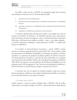 Texto para
Discussão
2 1 2 9
19
Avaliação do Desenho Institucional, dos Recursos e das Capacidades para Concretização do Planejamento
de Longo Prazo no Brasil
Em 2008 é criada, por lei, a SAE-PR. As competências legais desta secretaria
estão definidas no Decreto no
6.517, de 28 de julho de 2008:
I.	 o planejamento nacional de longo prazo;
II.	 a discussão das opções estratégicas do país, considerando a situação presente e as possibilidades
do futuro;
III.	 a articulação com o governo e a sociedade para formular a estratégia nacional de desenvolvimento
de longo prazo; e
IV.	 a elaboração de subsídios para a preparação de ações de governo.
A estrutura organizacional montada para atender a esses desafios são, além da
estrutura do Gabinete do Ministro e da Subchefia Executiva, duas subsecretarias,
sendo uma delas a de Ações Estratégicas e a outra a de Desenvolvimento Sustentável.
Além disso, a SAE possui uma entidade vinculada – o Ipea – e um órgão colegiado –
a Comissão Nacional de População e Desenvolvimento (CNPD) –, incluído pelo
Decreto no
8.009/2013.
O Conselho de Desenvolvimento Econômico e Social (CDES) também
constava na estrutura organizacional da secretaria desde 2011. Este conselho é órgão
de assessoramento da Presidência da República na formulação de políticas e diretrizes
específicas e na apreciação de propostas de políticas públicas de reformas estruturais
e de desenvolvimento econômico e social que lhe sejam submetidas, em articulação
com representantes da sociedade. Todavia, por reivindicação dos próprios conselheiros
(SAE, 2013), que queriam estar mais próximos da Presidência da República, por não
acreditarem que a SAE conseguiria ter “força” para levar suas demandas à Presidência, a
CDES desvinculou-se da SAE-PR para compor a estrutura da Casa Civil.
A secretaria não tem um quadro de servidores próprios, sendo seus recursos
humanos geralmente cedidos por outros órgãos da administração pública ou servidores
sem vínculo administrativo e em cargos de comissão.
2.3.2 Análise sobre a SAE-PR
Análises internas e externas já foram realizadas sobre a SAE-PR a fim de melhor
compreender sua situação estratégica. Em 2012, a Escola Nacional de Administração
td_AvaliacaodoDesenho_miolo.indd 19 09/09/2015 14:32:11
 