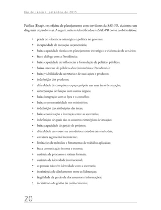 20
R i o d e J a n e i r o , s e t e m b r o d e 2 0 1 5
Pública (Enap), em oficina de planejamento com servidores da SAE-PR, elaborou um
diagrama de problemas. A seguir, os itens identificados na SAE-PR como problemáticos:
•	 perda de relevância estratégica e política no governo;
•	 incapacidade de execução orçamentária;
•	 baixa capacidade técnica em planejamento estratégico e elaboração de cenários;
•	 fraco diálogo com a Presidência;
•	 baixa capacidade de influenciar a formulação de políticas públicas;
•	 baixo interesse do público-alvo (ministérios e Presidência);
•	 baixa visibilidade da secretaria e de suas ações e produtos;
•	 indefinição dos produtos;
•	 dificuldade de conquistar espaço próprio nas suas áreas de atuação;
•	 sobreposição de função com outros órgãos;
•	 baixa integração com o Ipea e o conselho;
•	 baixa representatividade nos ministérios;
•	 indefinição das atribuições das áreas;
•	 baixa coordenação e interação entre as secretarias;
•	 indefinição de quais são os assuntos estratégicos de atuação;
•	 baixa capacidade de gestão de projetos;
•	 dificuldade em converter convênios e estudos em resultados;
•	 estrutura regimental inexistente;
•	 limitações de métodos e ferramentas de trabalho aplicadas;
•	 fraca comunicação interna e externa;
•	 ausência de processos e rotinas formais;
•	 ausência de identidade institucional;
•	 as pessoas não têm identidade com a secretaria;
•	 inexistência de alinhamento entre as lideranças;
•	 fragilidade da gestão de documentos e informações;
•	 inexistência da gestão do conhecimento;
td_AvaliacaodoDesenho_miolo.indd 20 09/09/2015 14:32:11
 