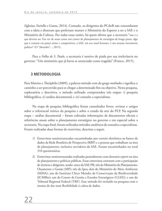 22
R i o d e J a n e i r o , s e t e m b r o d e 2 0 1 5
(Iglesias, Fariello e Gama, 2014). Contudo, os dirigentes do PCdoB não concordaram
com a ideia e disseram que preferiam manter o Ministério do Esporte a ter a SAE e o
Ministério da Cultura. Por todas essas razões, há quem afirme que a secretaria “não é o
que deveria ser. Em vez de atuar como um centro de planejamento de estratégias de longo prazo, algo
que é comum em países sérios e competitivos, a SAE, em seu atual formato, é um arranjo meramente
político” (O “jilozinho”..., 2015).
Para a Folha de S. Paulo, a secretaria é motivo de piada por sua irrelevância no
governo: “Um ministério que já havia se anunciado como tragédia” (Franco, 2015).
3 METODOLOGIA
Para Martins e Theóphilo (2009), a palavra método vem do grego methodos e significa o
caminho a ser percorrido para se chegar a determinado fim ou objetivo. Nesta pesquisa,
exploratória e descritiva, o método utilizado compreendeu três etapas: i) pesquisa
bibliográfica; ii) análise documental; e iii) consulta a especialistas.
Na etapa de pesquisa bibliográfica foram consultados livros, revistas e artigos
sobre o referencial teórico da pesquisa e sobre o estado da arte do PLP. Na segunda
etapa – análise documental – foram coletadas informações de documentos oficiais e
referências atuais sobre o planejamento estratégico no governo e em especial sobre a
secretaria. Na etapa final, foram utilizados métodos analíticos de consulta a especialistas.
Foram realizadas duas formas de entrevista, descritas a seguir.
1)	 Entrevistas semiestruturadas encaminhadas por correio eletrônico ao banco de
dados da Rede Brasileira de Prospectiva (RBP) e a pessoas que trabalham na área
de planejamento, inclusive servidores da SAE. Foram encaminhados no total
310 questionários.
2)	 Entrevistas semiestruturadas realizadas pessoalmente com dezesseis experts na área
de planejamento e políticas públicas. Essas entrevistas contaram com a participação
de técnicos e dirigentes, sendo: cinco da SAE-PR; três do Ministério do Planejamento,
Orçamento e Gestão (MP); três do Ipea; dois do Ministério do Meio Ambiente
(MMA); um do Instituto Chico Mendes de Conservação da Biodiversidade
(ICMBio); um do Centro de Gestão e Estudos Estratégicos (CGEE); e um do
Tribunal Regional Federal (TRF). Esse método foi incluído na pesquisa com o
intuito de dar mais flexibilidade à coleta de dados.
td_AvaliacaodoDesenho_miolo.indd 22 09/09/2015 14:32:11
 