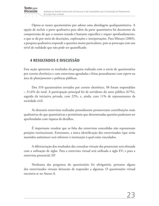 Texto para
Discussão
2 1 2 9
23
Avaliação do Desenho Institucional, dos Recursos e das Capacidades para Concretização do Planejamento
de Longo Prazo no Brasil
Optou-se nesses questionários por adotar uma abordagem qualiquantitativa. A
opção de incluir a parte qualitativa para além da parte quantitativa foi decorrente da
compreensão de que o assunto tratado é bastante específico e requer aprofundamento,
o que se dá por meio de descrições, explorações e interpretações. Para Minayo (2003),
a pesquisa qualitativa responde a questões muito particulares, pois se preocupa com um
nível de realidade que não pode ser quantificado.
4 RESULTADOS E DISCUSSÃO
Esta seção apresenta os resultados da pesquisa realizada com o envio de questionários
por correio eletrônico e com entrevistas agendadas e feitas pessoalmente com experts na
área de planejamento e políticas públicas.
Dos 310 questionários enviados por correio eletrônico, 98 foram respondidos
– 31,6% do total. A participação principal foi de servidores do setor público (67%),
seguida da iniciativa privada, com 22%, e, ainda, com 11% de representantes da
sociedade civil.
As dezesseis entrevistas realizadas pessoalmente promoveram contribuições mais
qualitativas do que quantitativas e permitiram que determinadas questões pudessem ser
aprofundadas com riqueza de detalhes.
É importante ressaltar que as falas das entrevistas concedidas não representam
posições institucionais. Entretanto, a única identificação dos entrevistados (que serão
mantidos anônimos) será referente à instituição à qual estão vinculados.
A diferenciação dos resultados das consultas virtuais das presenciais será efetuada
com a utilização de siglas. Para a entrevista virtual será utilizada a sigla EV; e para a
entrevista presencial, EP.
Nenhuma das perguntas do questionário foi obrigatória, portanto alguns
dos entrevistados virtuais deixaram de responder a algumas. O questionário virtual
encontra-se no Anexo A.
td_AvaliacaodoDesenho_miolo.indd 23 09/09/2015 14:32:11
 