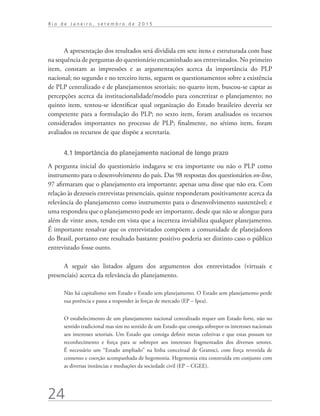 24
R i o d e J a n e i r o , s e t e m b r o d e 2 0 1 5
A apresentação dos resultados será dividida em sete itens e estruturada com base
na sequência de perguntas do questionário encaminhado aos entrevistados. No primeiro
item, constam as impressões e as argumentações acerca da importância do PLP
nacional; no segundo e no terceiro itens, seguem os questionamentos sobre a existência
de PLP centralizado e de planejamentos setoriais; no quarto item, buscou-se captar as
percepções acerca da institucionalidade/modelo para concretizar o planejamento; no
quinto item, tentou-se identificar qual organização do Estado brasileiro deveria ser
competente para a formulação do PLP; no sexto item, foram analisados os recursos
considerados importantes no processo de PLP; finalmente, no sétimo item, foram
avaliados os recursos de que dispõe a secretaria.
4.1 Importância do planejamento nacional de longo prazo
A pergunta inicial do questionário indagava se era importante ou não o PLP como
instrumento para o desenvolvimento do país. Das 98 respostas dos questionários on-line,
97 afirmaram que o planejamento era importante; apenas uma disse que não era. Com
relação às dezesseis entrevistas presenciais, quinze responderam positivamente acerca da
relevância do planejamento como instrumento para o desenvolvimento sustentável; e
uma respondeu que o planejamento pode ser importante, desde que não se alongue para
além de vinte anos, tendo em vista que a incerteza inviabiliza qualquer planejamento.
É importante ressalvar que os entrevistados compõem a comunidade de planejadores
do Brasil, portanto este resultado bastante positivo poderia ser distinto caso o público
entrevistado fosse outro.
A seguir são listados alguns dos argumentos dos entrevistados (virtuais e
presenciais) acerca da relevância do planejamento.
Não há capitalismo sem Estado e Estado sem planejamento. O Estado sem planejamento perde
sua potência e passa a responder às forças de mercado (EP – Ipea).
O estabelecimento de um planejamento nacional centralizado requer um Estado forte, não no
sentido tradicional mas sim no sentido de um Estado que consiga sobrepor os interesses nacionais
aos interesses setoriais. Um Estado que consiga definir metas coletivas e que estas possam ter
reconhecimento e força para se sobrepor aos interesses fragmentados dos diversos setores.
É necessário um “Estado ampliado” na linha conceitual de Gramsci, com força revestida de
consenso e coerção acompanhada de hegemonia. Hegemonia esta construída em conjunto com
as diversas instâncias e mediações da sociedade civil (EP – CGEE).
td_AvaliacaodoDesenho_miolo.indd 24 09/09/2015 14:32:11
 