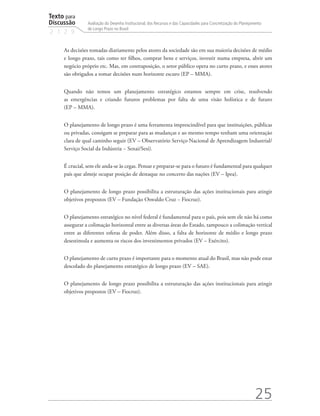 Texto para
Discussão
2 1 2 9
25
Avaliação do Desenho Institucional, dos Recursos e das Capacidades para Concretização do Planejamento
de Longo Prazo no Brasil
As decisões tomadas diariamente pelos atores da sociedade são em sua maioria decisões de médio
e longo prazo, tais como ter filhos, comprar bens e serviços, investir numa empresa, abrir um
negócio próprio etc. Mas, em contraposição, o setor público opera no curto prazo, e esses atores
são obrigados a tomar decisões num horizonte escuro (EP – MMA).
Quando não temos um planejamento estratégico estamos sempre em crise, resolvendo
as emergências e criando futuros problemas por falta de uma visão holística e de futuro
(EP – MMA).
O planejamento de longo prazo é uma ferramenta imprescindível para que instituições, públicas
ou privadas, consigam se preparar para as mudanças e ao mesmo tempo tenham uma orientação
clara de qual caminho seguir (EV – Observatório Serviço Nacional de Aprendizagem Industrial/
Serviço Social da Indústria − Senai/Sesi).
É crucial, sem ele anda-se às cegas. Pensar e preparar-se para o futuro é fundamental para qualquer
país que almeje ocupar posição de destaque no concerto das nações (EV – Ipea).
O planejamento de longo prazo possibilita a estruturação das ações institucionais para atingir
objetivos propostos (EV – Fundação Oswaldo Cruz − Fiocruz).
O planejamento estratégico no nível federal é fundamental para o país, pois sem ele não há como
assegurar a colimação horizontal entre as diversas áreas do Estado, tampouco a colimação vertical
entre as diferentes esferas de poder. Além disso, a falta de horizonte de médio e longo prazo
desestimula e aumenta os riscos dos investimentos privados (EV – Exército).
O planejamento de curto prazo é importante para o momento atual do Brasil, mas não pode estar
descolado do planejamento estratégico de longo prazo (EV – SAE).
O planejamento de longo prazo possibilita a estruturação das ações institucionais para atingir
objetivos propostos (EV – Fiocruz).
td_AvaliacaodoDesenho_miolo.indd 25 09/09/2015 14:32:11
 