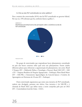 26
R i o d e J a n e i r o , s e t e m b r o d e 2 0 1 5
4.2 Há ou não PLP centralizado no setor público?
Para a maioria dos entrevistados (81%) não há PLP centralizado no governo federal.
Por sua vez, 19% afirmam que há, conforme ilustra o gráfico 1.
GRÁFICO 1
Distribuição percentual acerca das percepções sobre a existência ou não do
PLP centralizado
19
Sim Não
81
Elaboração dos autores.
No grupo de entrevistados que responderam haver planejamento centralizado
no país não houve consenso sobre qual seria este planejamento. Foram citados
diferentes planos para referenciar a argumentação do planejamento, tais como: Brasil
3 Tempos (EV – Odebrecht Defesa e Tecnologia e Fiocruz); Brasil 2022 (EV – SAE
e EV – Empresa Brasileira de Pesquisa Agropecuária − Embrapa); Plano Brasil Maior
(EV – SAE-PR); e Zoneamento Agroecológico da Cana-de-Açúcar e Cenários do
Agronegócio em Horizonte de 10 anos (EV – Embrapa).
Outro entrevistado argumentou que existe uma iniciativa de PLP centralizado,
todavia não divulgada, portanto não efetiva. Esta iniciativa é da SAE-PR e é
chamada de Brasil 2022, que define metas a serem cumpridas pelo país até 2022
(EV – Controladoria-Geral da União − CGU).
td_AvaliacaodoDesenho_miolo.indd 26 09/09/2015 14:32:11
 